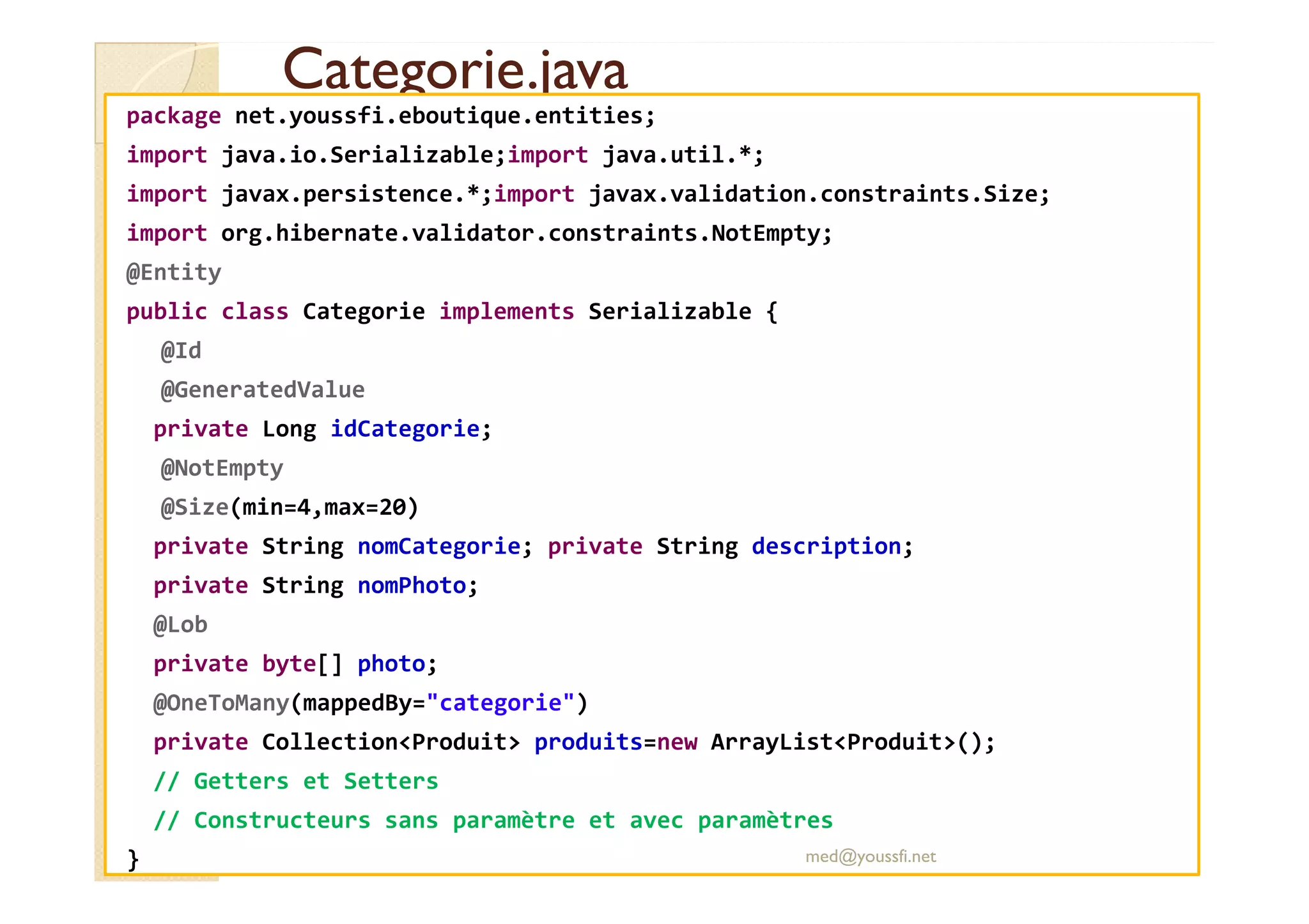 Categorie.java
Categorie.java
package net.youssfi.eboutique.entities;
import java.io.Serializable;import java.util.*;
import javax.persistence.*;import javax.validation.constraints.Size;
import org.hibernate.validator.constraints.NotEmpty;
@Entity
public class Categorie implements Serializable {
@Id
@GeneratedValue
private Long idCategorie;
@NotEmpty
@NotEmpty
@Size(min=4,max=20)
private String nomCategorie; private String description;
private String nomPhoto;
@Lob
private byte[] photo;
@OneToMany(mappedBy="categorie")
private Collection<Produit> produits=new ArrayList<Produit>();
// Getters et Setters
// Constructeurs sans paramètre et avec paramètres
} med@youssfi.net
 