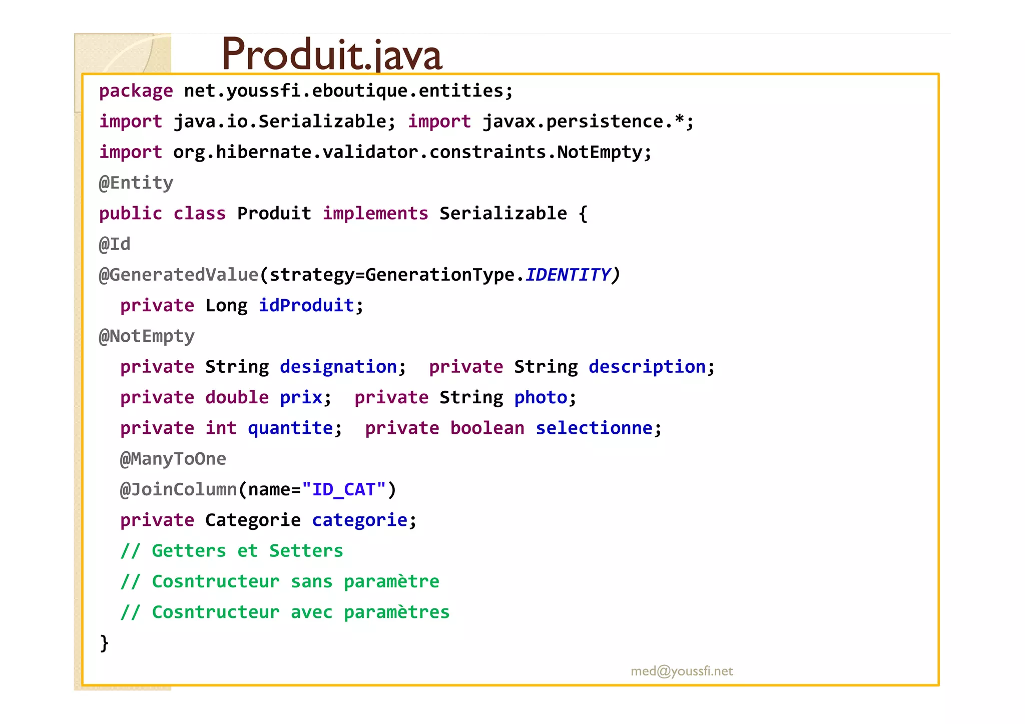 Produit.java
Produit.java
package net.youssfi.eboutique.entities;
import java.io.Serializable; import javax.persistence.*;
import org.hibernate.validator.constraints.NotEmpty;
@Entity
public class Produit implements Serializable {
@Id
@GeneratedValue(strategy=GenerationType.IDENTITY)
private Long idProduit;
@NotEmpty
private String designation; private String description;
private String designation; private String description;
private double prix; private String photo;
private int quantite; private boolean selectionne;
@ManyToOne
@JoinColumn(name="ID_CAT")
private Categorie categorie;
// Getters et Setters
// Cosntructeur sans paramètre
// Cosntructeur avec paramètres
}
med@youssfi.net
 