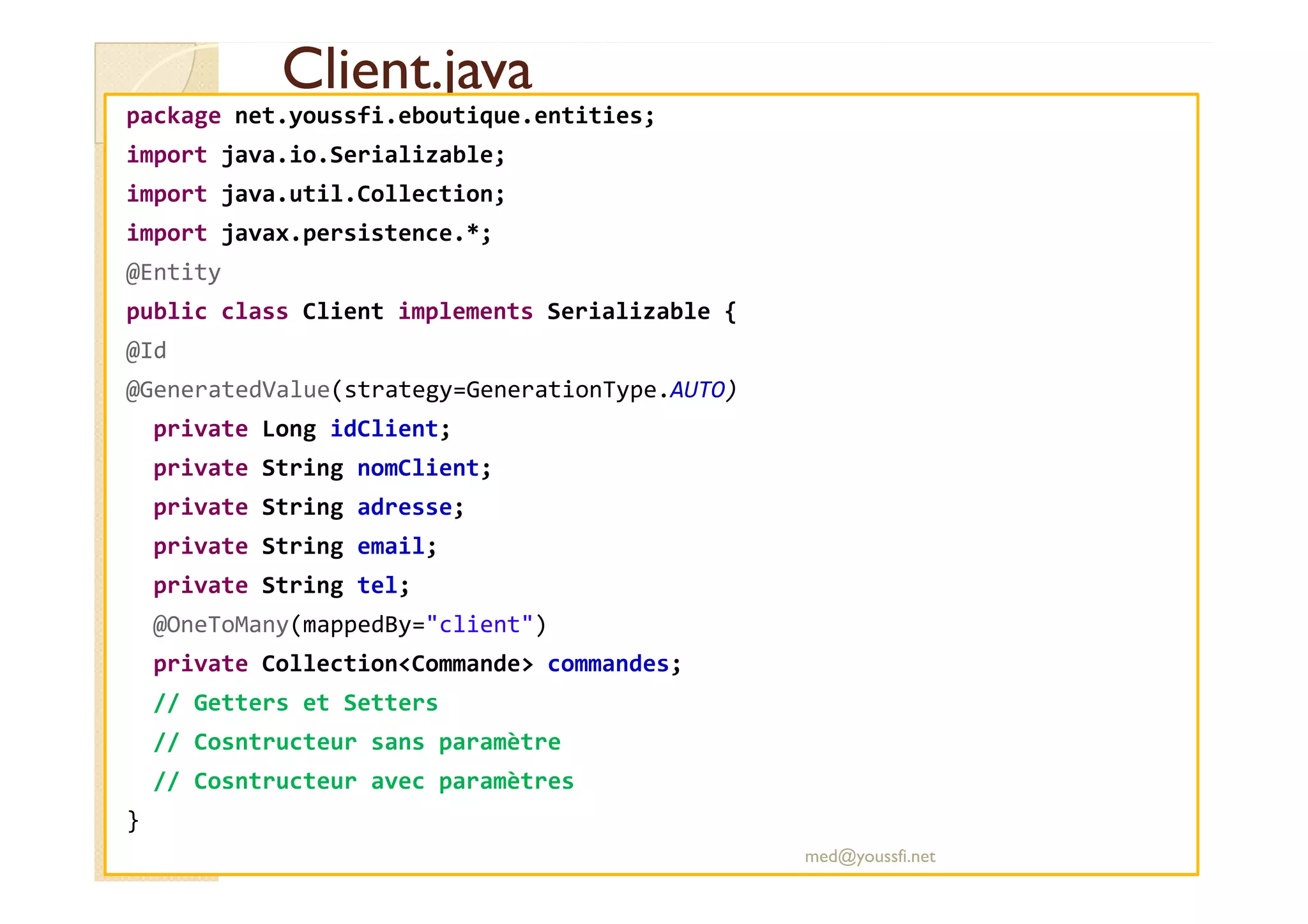 Client.java
Client.java
package net.youssfi.eboutique.entities;
import java.io.Serializable;
import java.util.Collection;
import javax.persistence.*;
@Entity
public class Client implements Serializable {
@Id
@GeneratedValue(strategy=GenerationType.AUTO)
private Long idClient;
private String nomClient;
private String nomClient;
private String adresse;
private String email;
private String tel;
@OneToMany(mappedBy="client")
private Collection<Commande> commandes;
// Getters et Setters
// Cosntructeur sans paramètre
// Cosntructeur avec paramètres
}
med@youssfi.net
 