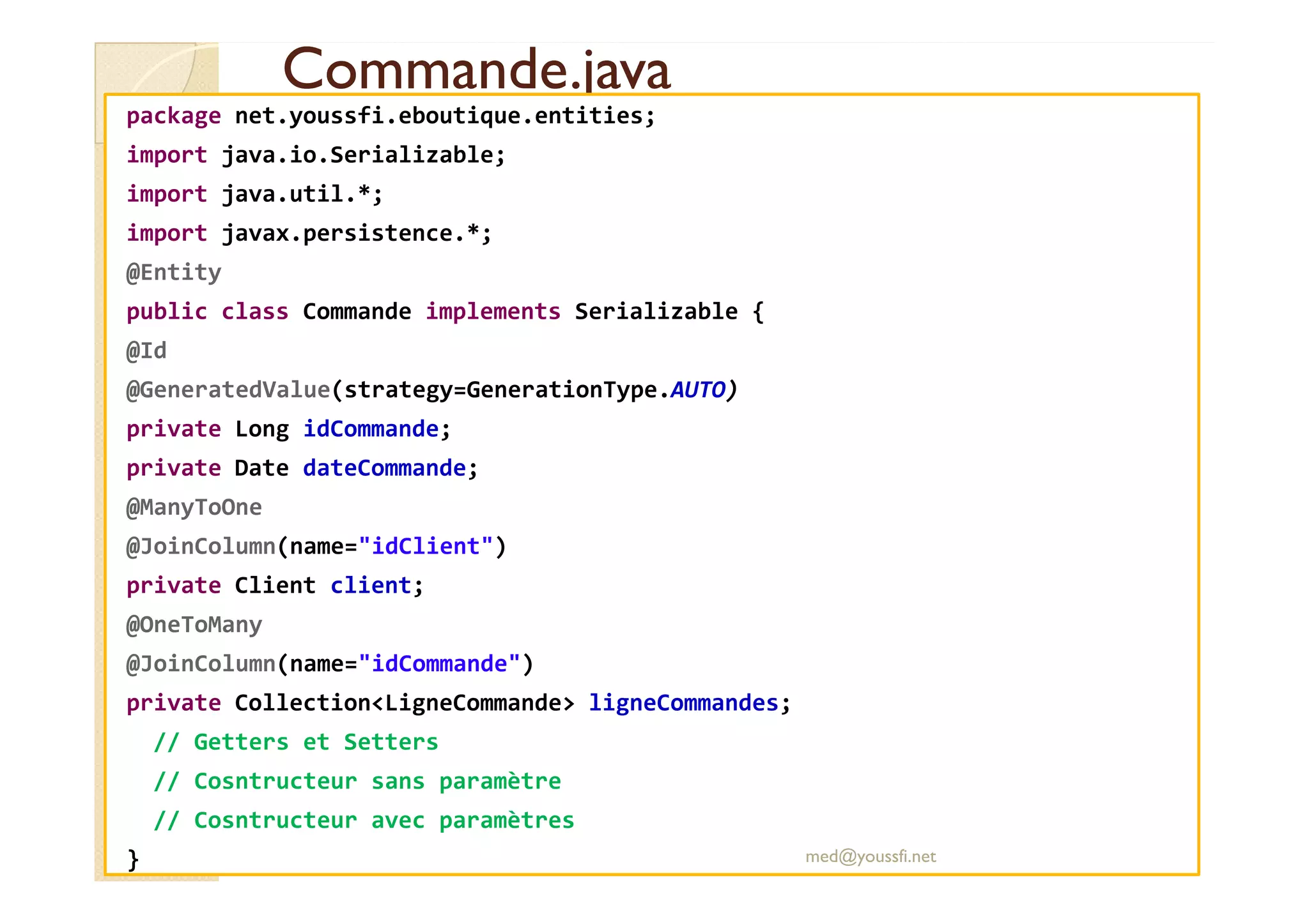 Commande.java
Commande.java
package net.youssfi.eboutique.entities;
import java.io.Serializable;
import java.util.*;
import javax.persistence.*;
@Entity
public class Commande implements Serializable {
@Id
@GeneratedValue(strategy=GenerationType.AUTO)
private Long idCommande;
private Date dateCommande;
private Date dateCommande;
@ManyToOne
@JoinColumn(name="idClient")
private Client client;
@OneToMany
@JoinColumn(name="idCommande")
private Collection<LigneCommande> ligneCommandes;
// Getters et Setters
// Cosntructeur sans paramètre
// Cosntructeur avec paramètres
} med@youssfi.net
 