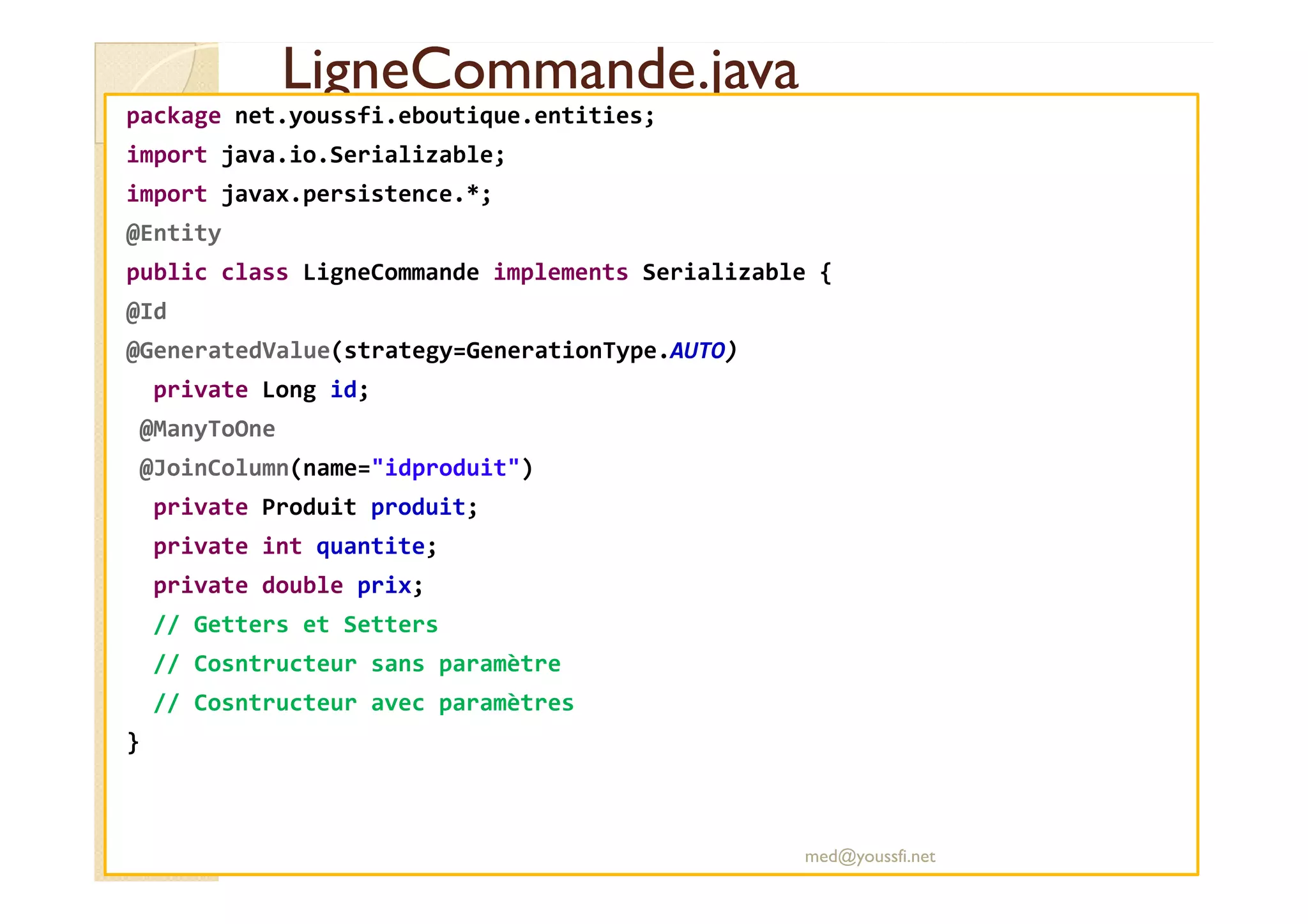 LigneCommande.java
LigneCommande.java
package net.youssfi.eboutique.entities;
import java.io.Serializable;
import javax.persistence.*;
@Entity
public class LigneCommande implements Serializable {
@Id
@GeneratedValue(strategy=GenerationType.AUTO)
private Long id;
@ManyToOne
@JoinColumn(name="idproduit")
@JoinColumn(name="idproduit")
private Produit produit;
private int quantite;
private double prix;
// Getters et Setters
// Cosntructeur sans paramètre
// Cosntructeur avec paramètres
}
med@youssfi.net
 