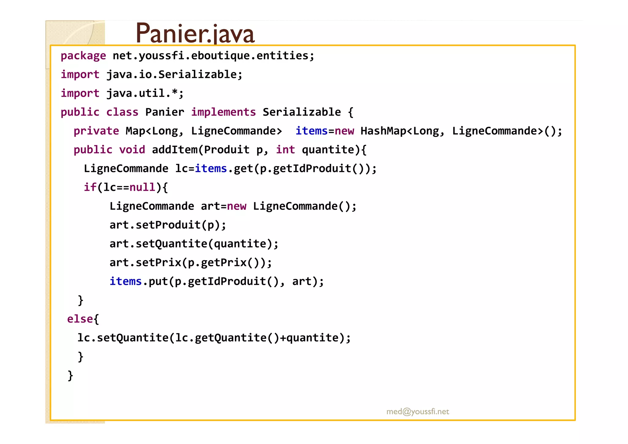 Panier.java
Panier.java
package net.youssfi.eboutique.entities;
import java.io.Serializable;
import java.util.*;
public class Panier implements Serializable {
private Map<Long, LigneCommande> items=new HashMap<Long, LigneCommande>();
public void addItem(Produit p, int quantite){
LigneCommande lc=items.get(p.getIdProduit());
if(lc==null){
LigneCommande art=new LigneCommande();
art.setProduit(p);
art.setProduit(p);
art.setQuantite(quantite);
art.setPrix(p.getPrix());
items.put(p.getIdProduit(), art);
}
else{
lc.setQuantite(lc.getQuantite()+quantite);
}
}
med@youssfi.net
 