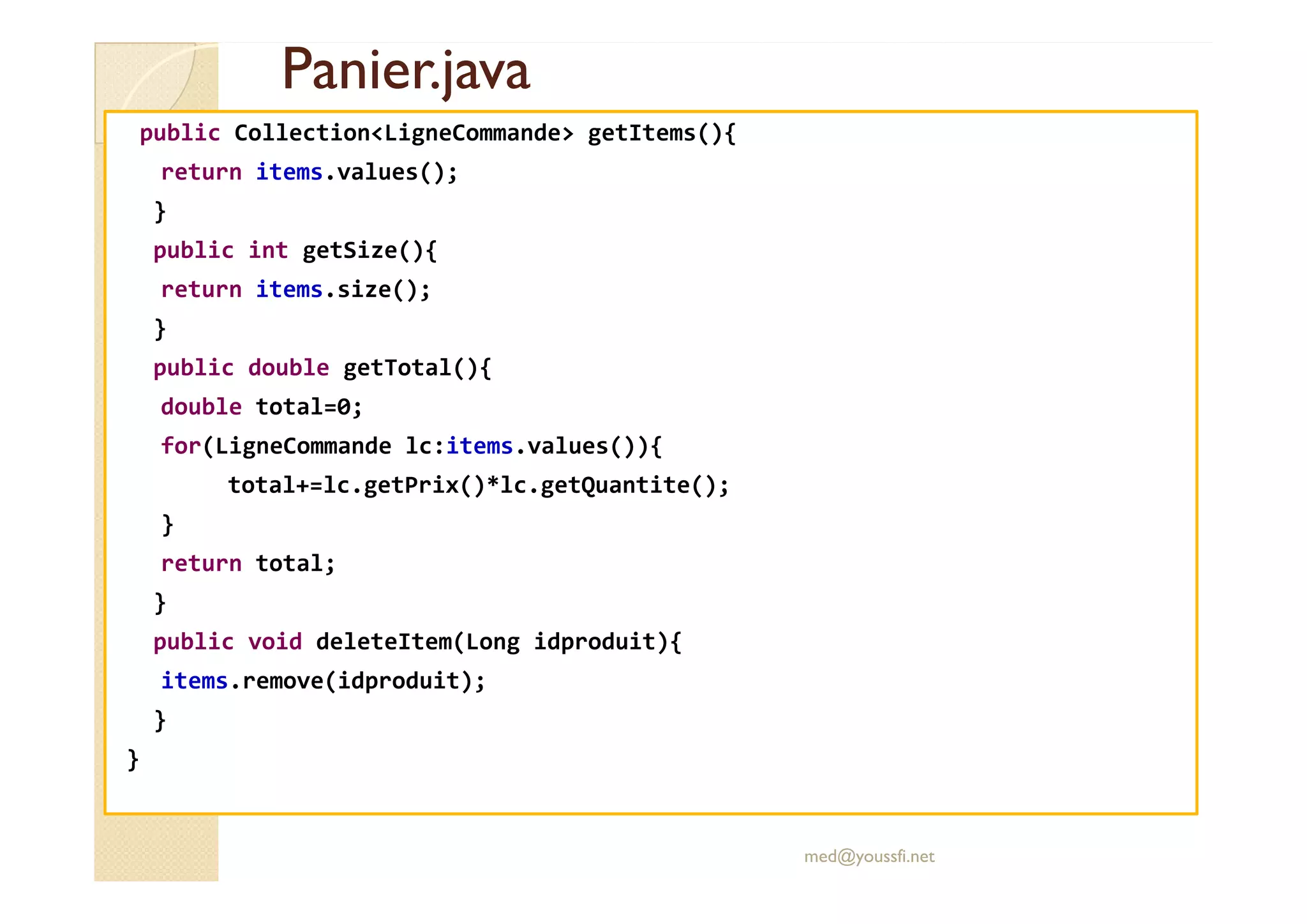 Panier.java
Panier.java
public Collection<LigneCommande> getItems(){
return items.values();
}
public int getSize(){
return items.size();
}
public double getTotal(){
double total=0;
for(LigneCommande lc:items.values()){
total+=lc.getPrix()*lc.getQuantite();
}
return total;
}
public void deleteItem(Long idproduit){
items.remove(idproduit);
}
}
med@youssfi.net
 