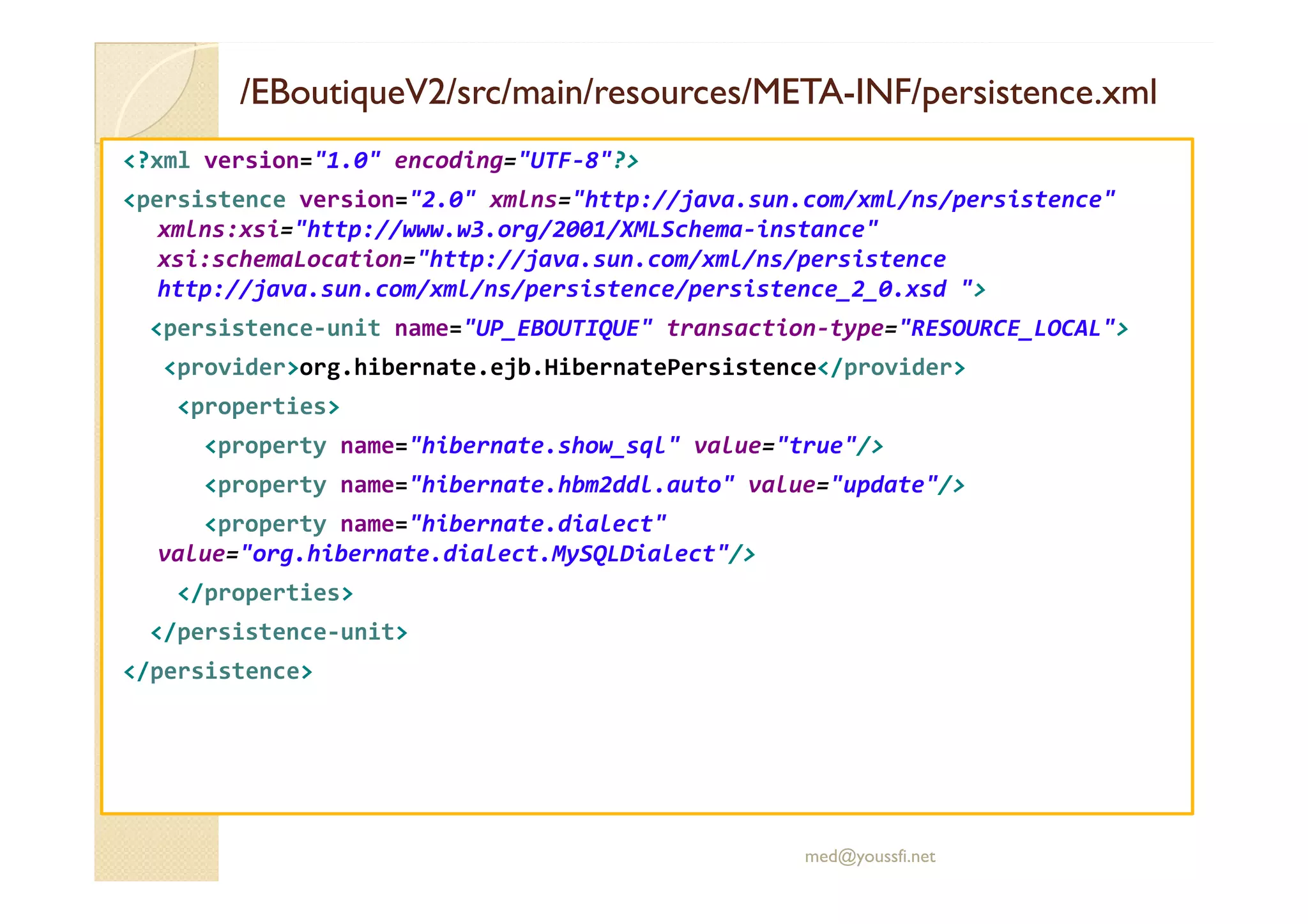 /EBoutiqueV2/
/EBoutiqueV2/src
src/main/
/main/resources
resources/META
/META-
-INF/persistence.xml
INF/persistence.xml
<?xml version="1.0" encoding="UTF-8"?>
<persistence version="2.0" xmlns="http://java.sun.com/xml/ns/persistence"
xmlns:xsi="http://www.w3.org/2001/XMLSchema-instance"
xsi:schemaLocation="http://java.sun.com/xml/ns/persistence
http://java.sun.com/xml/ns/persistence/persistence_2_0.xsd ">
<persistence-unit name="UP_EBOUTIQUE" transaction-type="RESOURCE_LOCAL">
<provider>org.hibernate.ejb.HibernatePersistence</provider>
<properties>
<property name="hibernate.show_sql" value="true"/>
<property name="hibernate.hbm2ddl.auto" value="update"/>
<property name="hibernate.dialect"
value="org.hibernate.dialect.MySQLDialect"/>
</properties>
</persistence-unit>
</persistence>
med@youssfi.net
 
