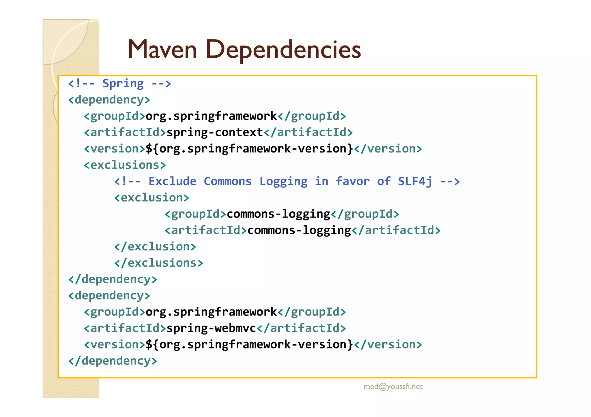 Maven
Maven Dependencies
Dependencies
<!-- Spring -->
<dependency>
<groupId>org.springframework</groupId>
<artifactId>spring-context</artifactId>
<version>${org.springframework-version}</version>
<exclusions>
<!-- Exclude Commons Logging in favor of SLF4j -->
<exclusion>
<groupId>commons-logging</groupId>
<groupId>commons-logging</groupId>
<artifactId>commons-logging</artifactId>
</exclusion>
</exclusions>
</dependency>
<dependency>
<groupId>org.springframework</groupId>
<artifactId>spring-webmvc</artifactId>
<version>${org.springframework-version}</version>
</dependency>
med@youssfi.net
 