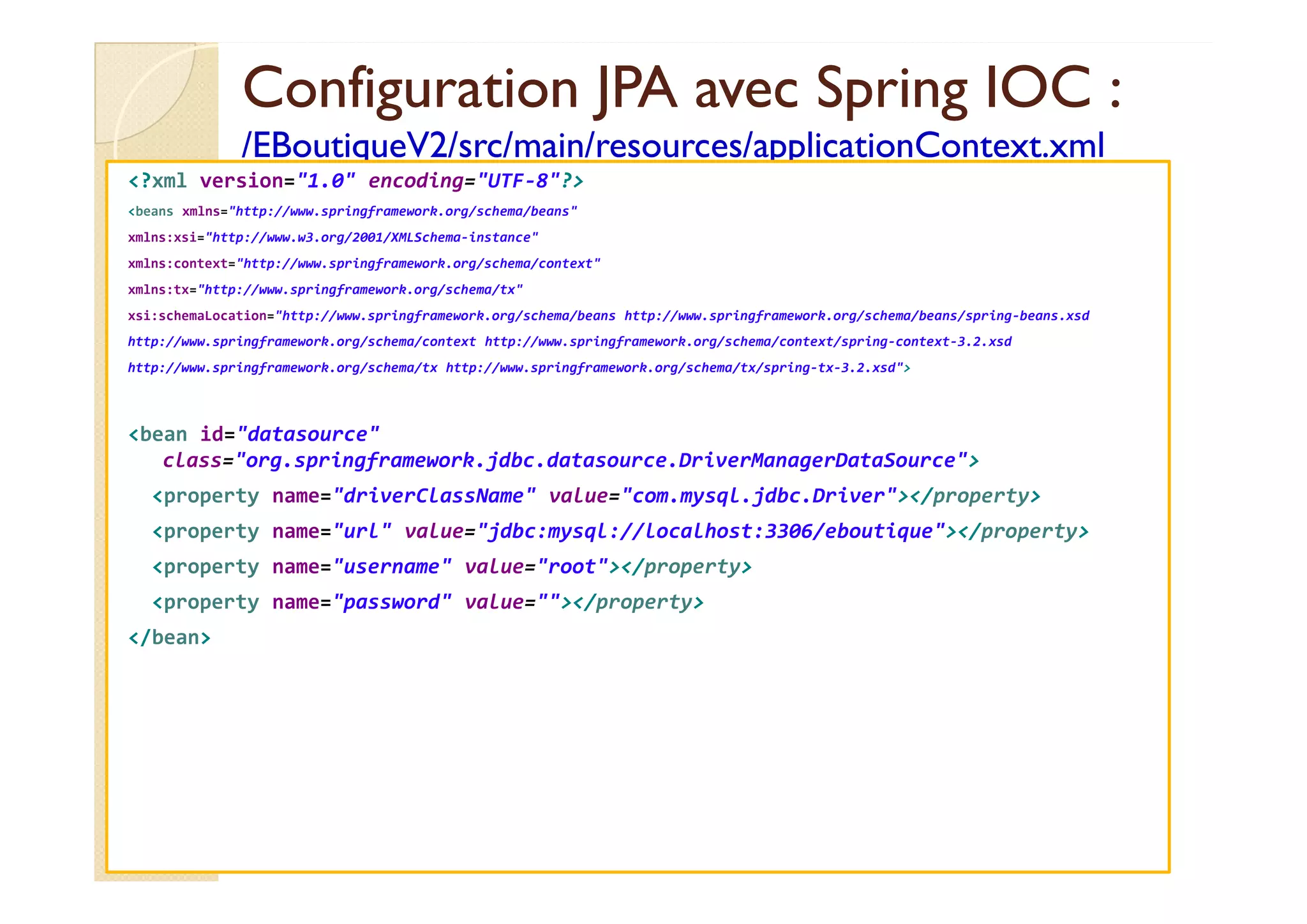 Configuration JPA avec
Configuration JPA avec Spring
Spring IOC :
IOC :
/EBoutiqueV2/
/EBoutiqueV2/src
src/main/
/main/resources
resources/applicationContext.xml
/applicationContext.xml
<?xml version="1.0" encoding="UTF-8"?>
<beans xmlns="http://www.springframework.org/schema/beans"
xmlns:xsi="http://www.w3.org/2001/XMLSchema-instance"
xmlns:context="http://www.springframework.org/schema/context"
xmlns:tx="http://www.springframework.org/schema/tx"
xsi:schemaLocation="http://www.springframework.org/schema/beans http://www.springframework.org/schema/beans/spring-beans.xsd
http://www.springframework.org/schema/context http://www.springframework.org/schema/context/spring-context-3.2.xsd
http://www.springframework.org/schema/tx http://www.springframework.org/schema/tx/spring-tx-3.2.xsd">
<bean id="datasource"
class="org.springframework.jdbc.datasource.DriverManagerDataSource">
class="org.springframework.jdbc.datasource.DriverManagerDataSource">
<property name="driverClassName" value="com.mysql.jdbc.Driver"></property>
<property name="url" value="jdbc:mysql://localhost:3306/eboutique"></property>
<property name="username" value="root"></property>
<property name="password" value=""></property>
</bean>
 