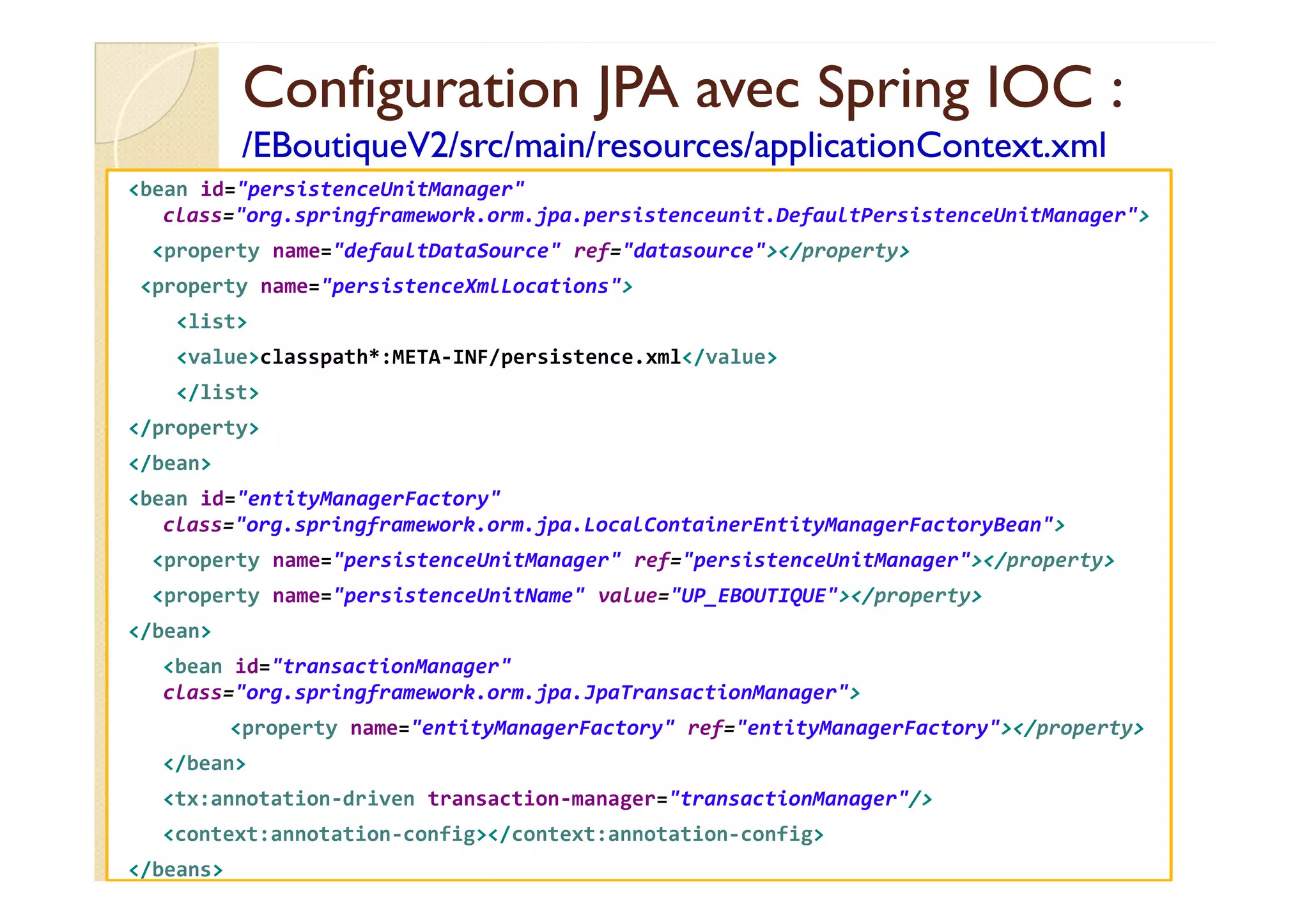Configuration JPA avec
Configuration JPA avec Spring
Spring IOC :
IOC :
/EBoutiqueV2/
/EBoutiqueV2/src
src/main/
/main/resources
resources/applicationContext.xml
/applicationContext.xml
<bean id="persistenceUnitManager"
class="org.springframework.orm.jpa.persistenceunit.DefaultPersistenceUnitManager">
<property name="defaultDataSource" ref="datasource"></property>
<property name="persistenceXmlLocations">
<list>
<value>classpath*:META-INF/persistence.xml</value>
</list>
</property>
</bean>
</bean>
<bean id="entityManagerFactory"
class="org.springframework.orm.jpa.LocalContainerEntityManagerFactoryBean">
<property name="persistenceUnitManager" ref="persistenceUnitManager"></property>
<property name="persistenceUnitName" value="UP_EBOUTIQUE"></property>
</bean>
<bean id="transactionManager"
class="org.springframework.orm.jpa.JpaTransactionManager">
<property name="entityManagerFactory" ref="entityManagerFactory"></property>
</bean>
<tx:annotation-driven transaction-manager="transactionManager"/>
<context:annotation-config></context:annotation-config>
</beans>
 