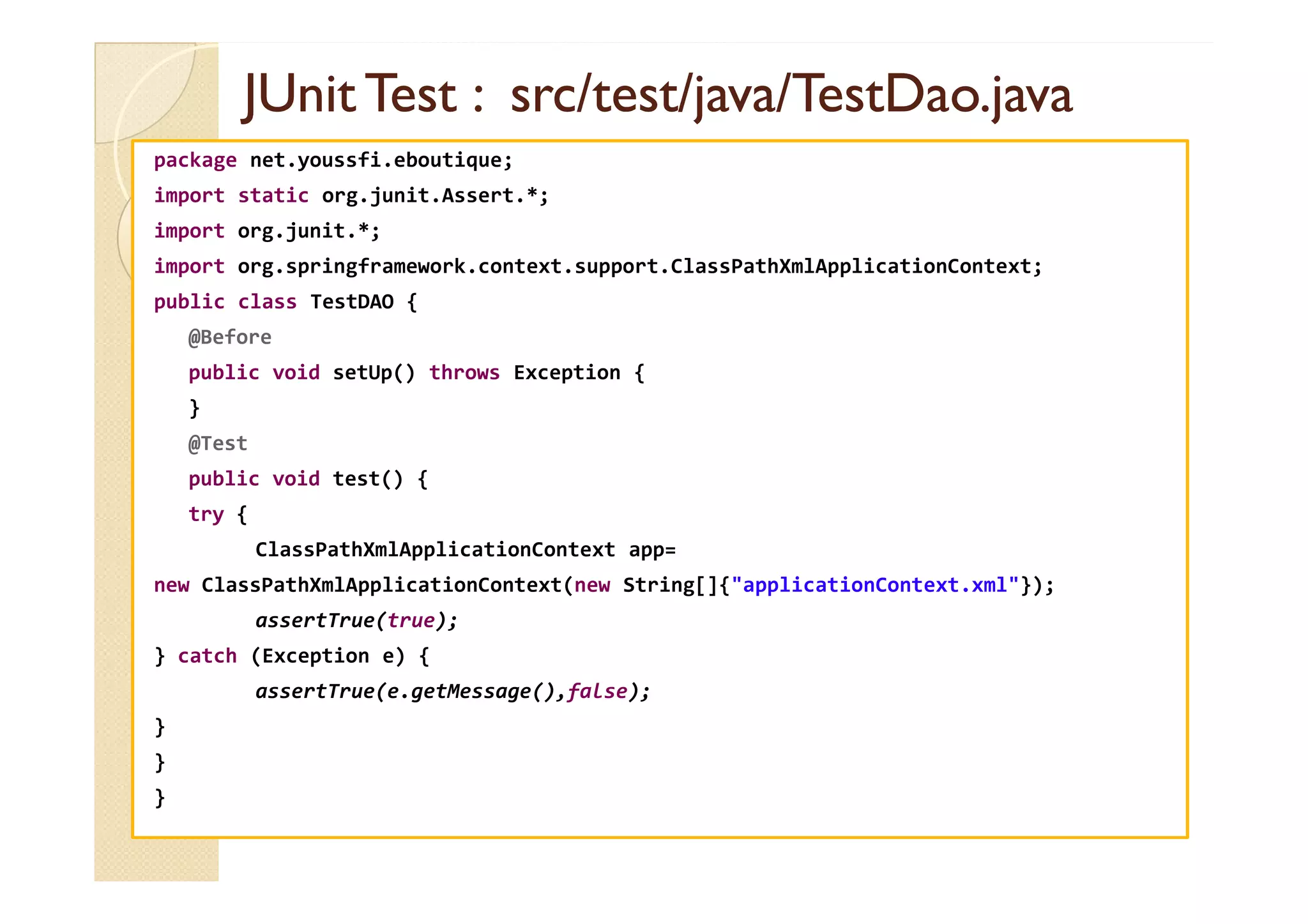 JUnit
JUnit Test :
Test : src
src/test/java/TestDao.java
/test/java/TestDao.java
package net.youssfi.eboutique;
import static org.junit.Assert.*;
import org.junit.*;
import org.springframework.context.support.ClassPathXmlApplicationContext;
public class TestDAO {
@Before
public void setUp() throws Exception {
}
@Test
public void test() {
try {
ClassPathXmlApplicationContext app=
new ClassPathXmlApplicationContext(new String[]{"applicationContext.xml"});
assertTrue(true);
} catch (Exception e) {
assertTrue(e.getMessage(),false);
}
}
}
 