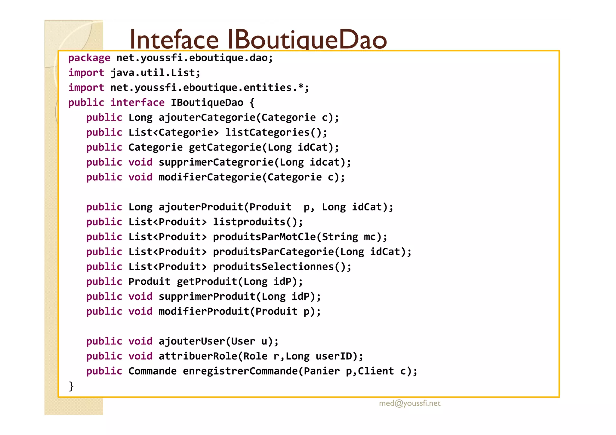 Inteface
Inteface IBoutiqueDao
IBoutiqueDao
package net.youssfi.eboutique.dao;
import java.util.List;
import net.youssfi.eboutique.entities.*;
public interface IBoutiqueDao {
public Long ajouterCategorie(Categorie c);
public List<Categorie> listCategories();
public Categorie getCategorie(Long idCat);
public void supprimerCategrorie(Long idcat);
public void modifierCategorie(Categorie c);
public Long ajouterProduit(Produit p, Long idCat);
public List<Produit> listproduits();
public List<Produit> listproduits();
public List<Produit> produitsParMotCle(String mc);
public List<Produit> produitsParCategorie(Long idCat);
public List<Produit> produitsSelectionnes();
public Produit getProduit(Long idP);
public void supprimerProduit(Long idP);
public void modifierProduit(Produit p);
public void ajouterUser(User u);
public void attribuerRole(Role r,Long userID);
public Commande enregistrerCommande(Panier p,Client c);
}
med@youssfi.net
 