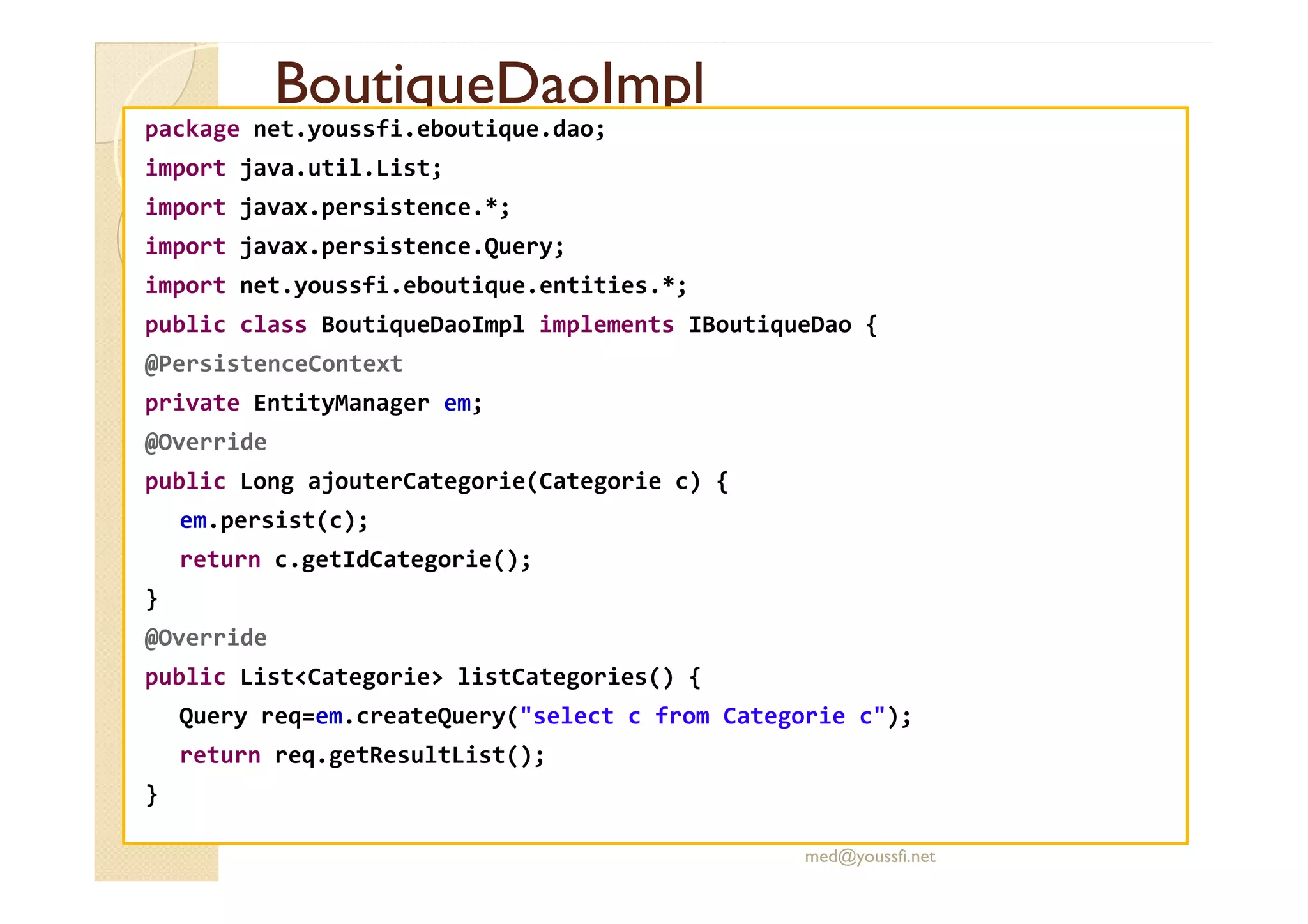 BoutiqueDaoImpl
BoutiqueDaoImpl
package net.youssfi.eboutique.dao;
import java.util.List;
import javax.persistence.*;
import javax.persistence.Query;
import net.youssfi.eboutique.entities.*;
public class BoutiqueDaoImpl implements IBoutiqueDao {
@PersistenceContext
private EntityManager em;
@Override
public Long ajouterCategorie(Categorie c) {
em.persist(c);
return c.getIdCategorie();
}
@Override
public List<Categorie> listCategories() {
Query req=em.createQuery("select c from Categorie c");
return req.getResultList();
}
med@youssfi.net
 