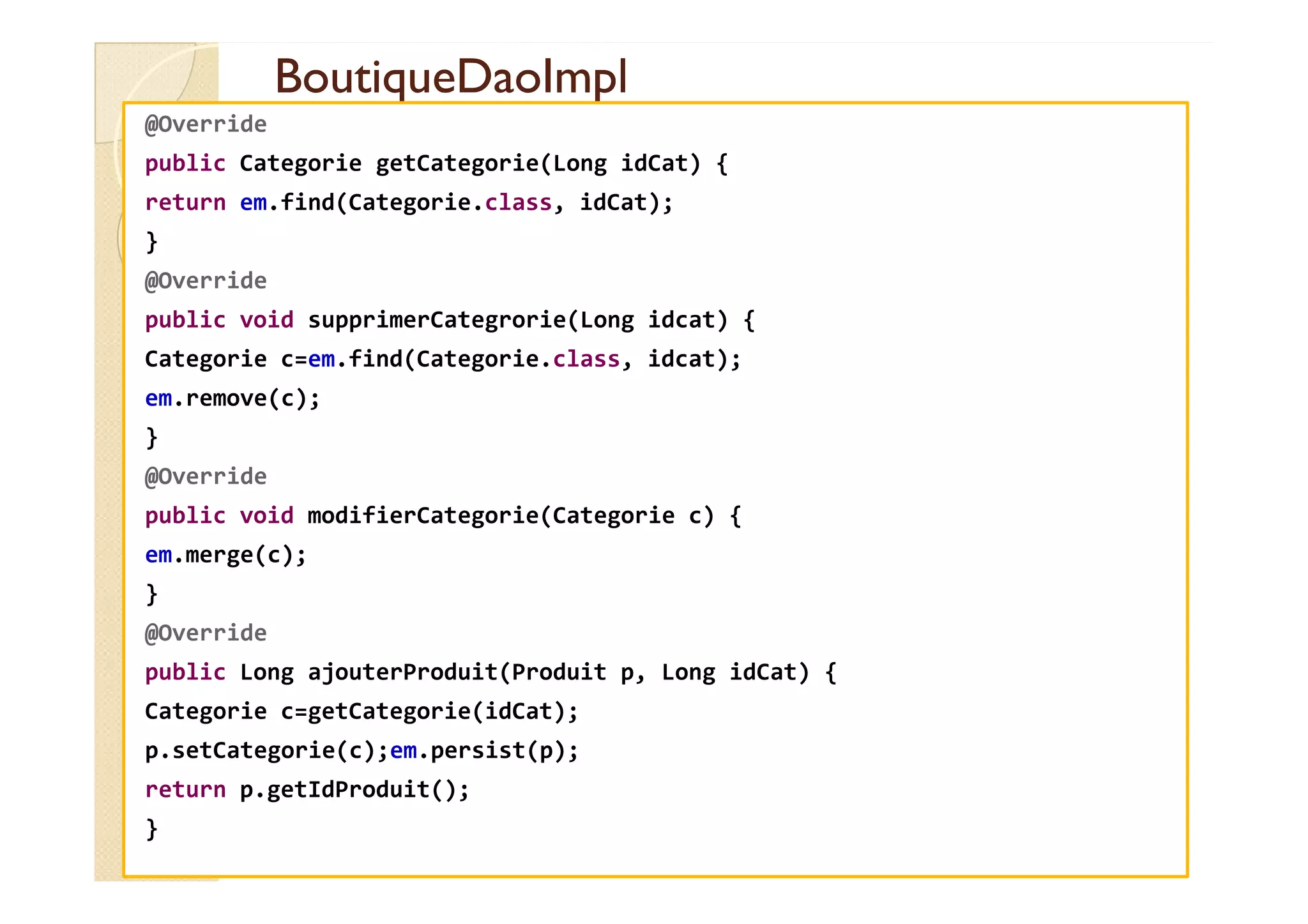 BoutiqueDaoImpl
BoutiqueDaoImpl
@Override
public Categorie getCategorie(Long idCat) {
return em.find(Categorie.class, idCat);
}
@Override
public void supprimerCategrorie(Long idcat) {
Categorie c=em.find(Categorie.class, idcat);
em.remove(c);
}
@Override
@Override
public void modifierCategorie(Categorie c) {
em.merge(c);
}
@Override
public Long ajouterProduit(Produit p, Long idCat) {
Categorie c=getCategorie(idCat);
p.setCategorie(c);em.persist(p);
return p.getIdProduit();
}
 