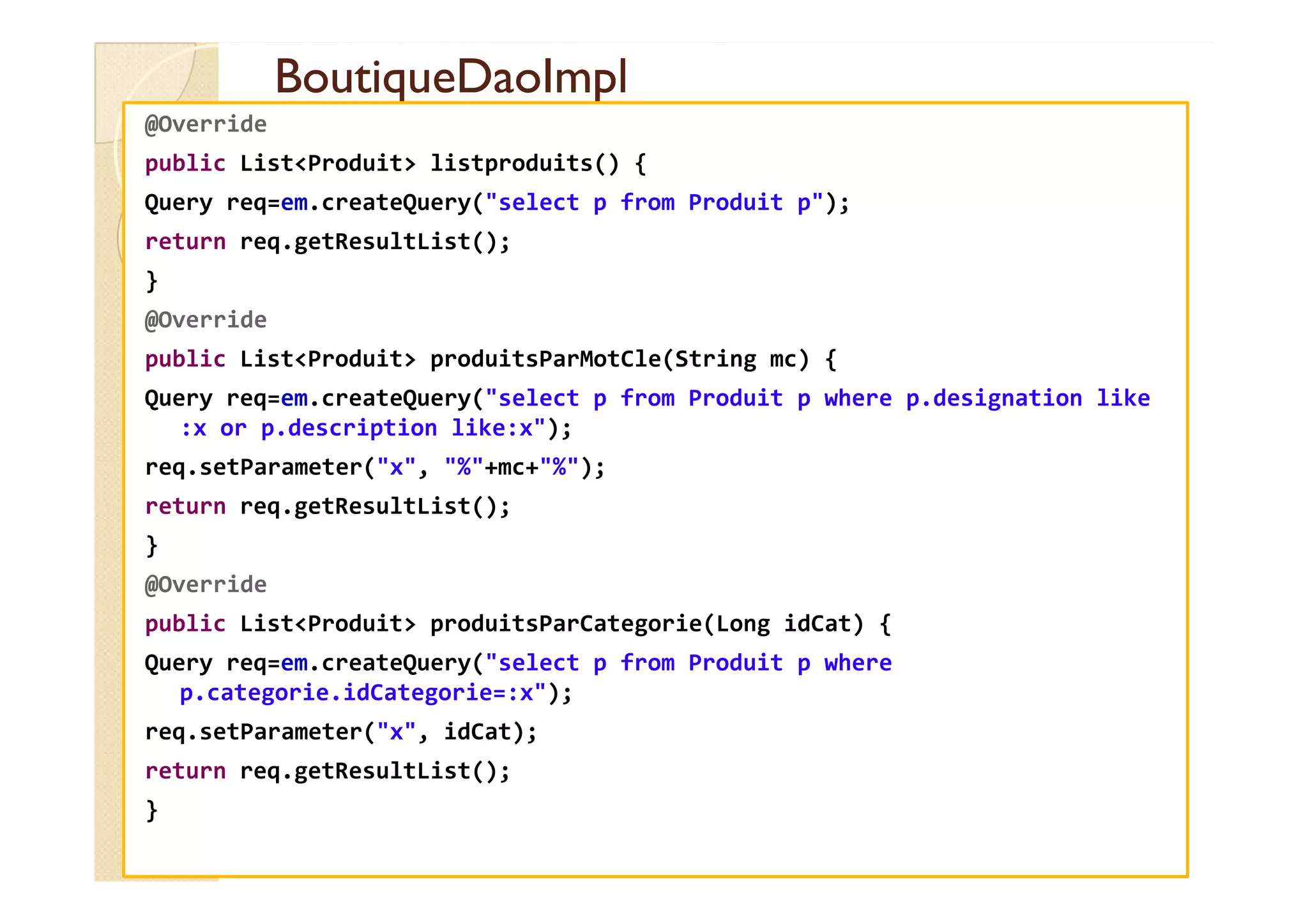 BoutiqueDaoImpl
BoutiqueDaoImpl
@Override
public List<Produit> listproduits() {
Query req=em.createQuery("select p from Produit p");
return req.getResultList();
}
@Override
public List<Produit> produitsParMotCle(String mc) {
Query req=em.createQuery("select p from Produit p where p.designation like
:x or p.description like:x");
req.setParameter("x", "%"+mc+"%");
req.setParameter("x", "%"+mc+"%");
return req.getResultList();
}
@Override
public List<Produit> produitsParCategorie(Long idCat) {
Query req=em.createQuery("select p from Produit p where
p.categorie.idCategorie=:x");
req.setParameter("x", idCat);
return req.getResultList();
}
 