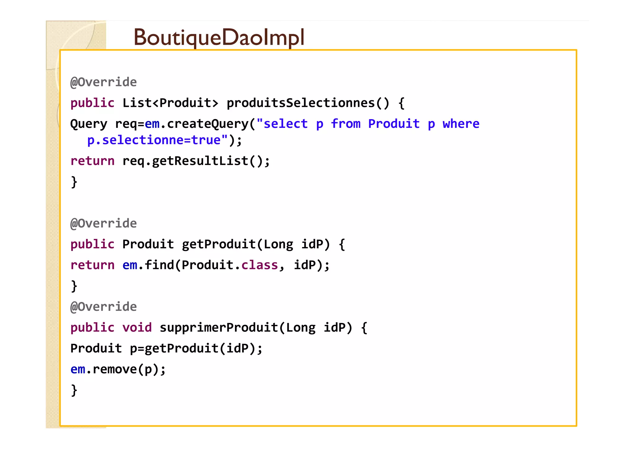BoutiqueDaoImpl
BoutiqueDaoImpl
@Override
public List<Produit> produitsSelectionnes() {
Query req=em.createQuery("select p from Produit p where
p.selectionne=true");
return req.getResultList();
}
@Override
@Override
public Produit getProduit(Long idP) {
return em.find(Produit.class, idP);
}
@Override
public void supprimerProduit(Long idP) {
Produit p=getProduit(idP);
em.remove(p);
}
 