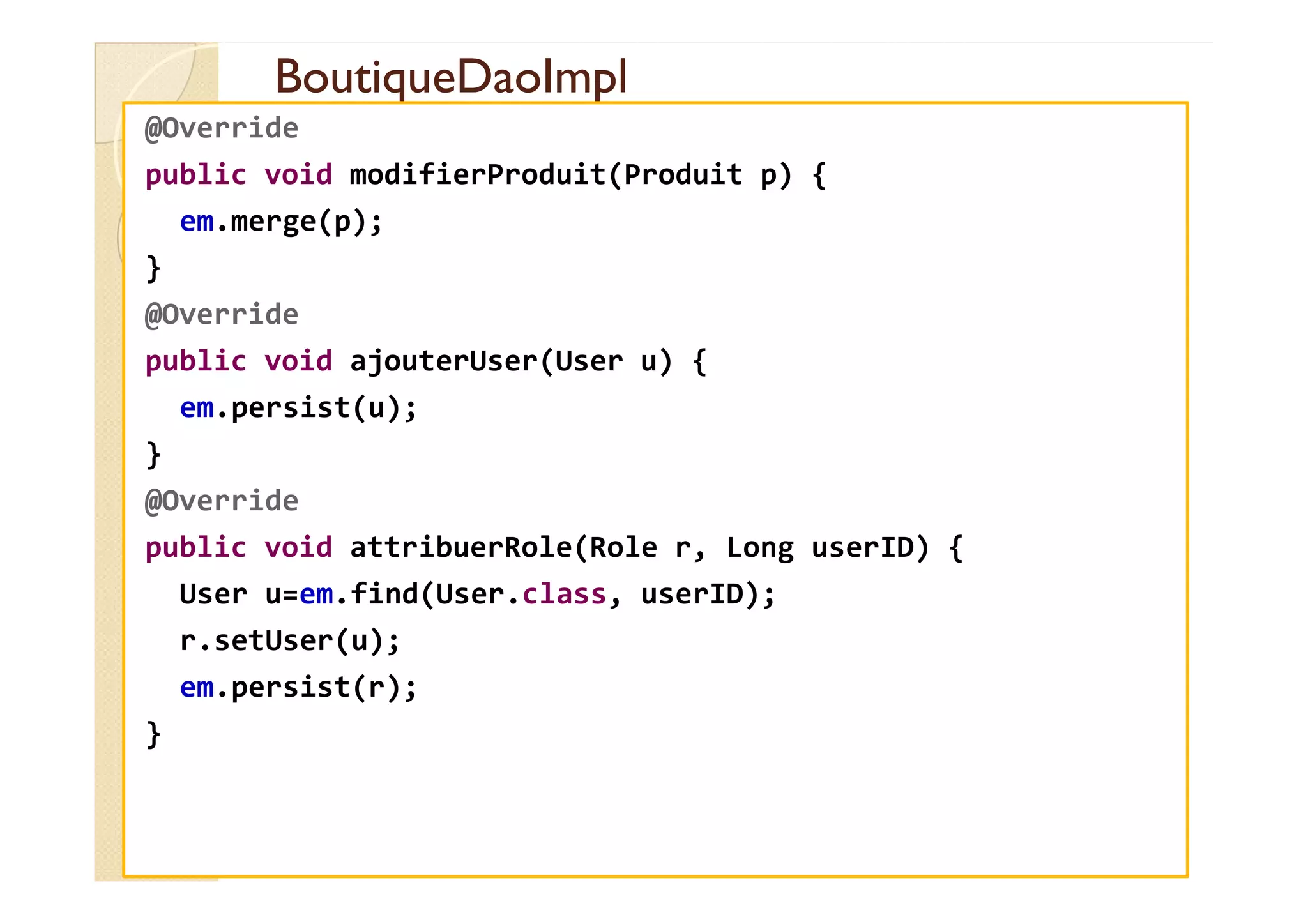 BoutiqueDaoImpl
BoutiqueDaoImpl
@Override
public void modifierProduit(Produit p) {
em.merge(p);
}
@Override
public void ajouterUser(User u) {
em.persist(u);
}
}
@Override
public void attribuerRole(Role r, Long userID) {
User u=em.find(User.class, userID);
r.setUser(u);
em.persist(r);
}
 