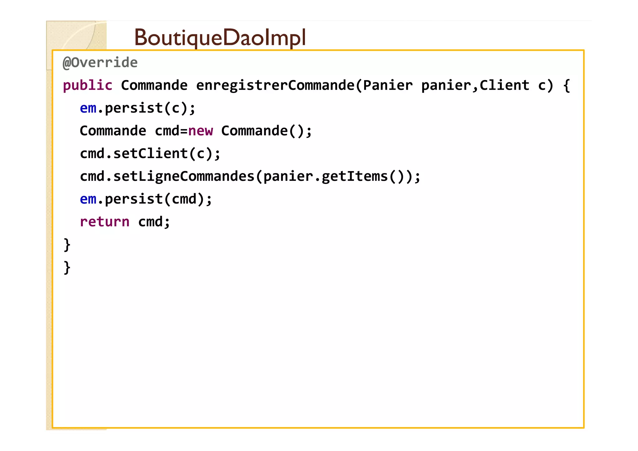 BoutiqueDaoImpl
BoutiqueDaoImpl
@Override
public Commande enregistrerCommande(Panier panier,Client c) {
em.persist(c);
Commande cmd=new Commande();
cmd.setClient(c);
cmd.setLigneCommandes(panier.getItems());
em.persist(cmd);
return cmd;
return cmd;
}
}
 