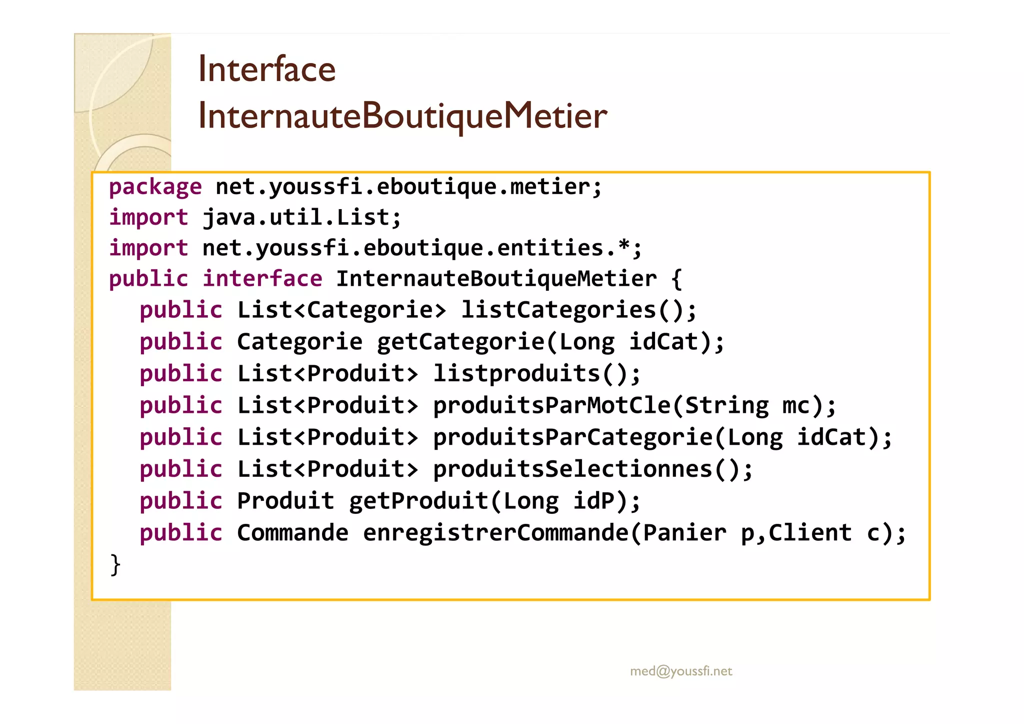 Interface
Interface
InternauteBoutiqueMetier
InternauteBoutiqueMetier
package net.youssfi.eboutique.metier;
import java.util.List;
import net.youssfi.eboutique.entities.*;
public interface InternauteBoutiqueMetier {
public List<Categorie> listCategories();
public Categorie getCategorie(Long idCat);
public List<Produit> listproduits();
public List<Produit> listproduits();
public List<Produit> produitsParMotCle(String mc);
public List<Produit> produitsParCategorie(Long idCat);
public List<Produit> produitsSelectionnes();
public Produit getProduit(Long idP);
public Commande enregistrerCommande(Panier p,Client c);
}
med@youssfi.net
 