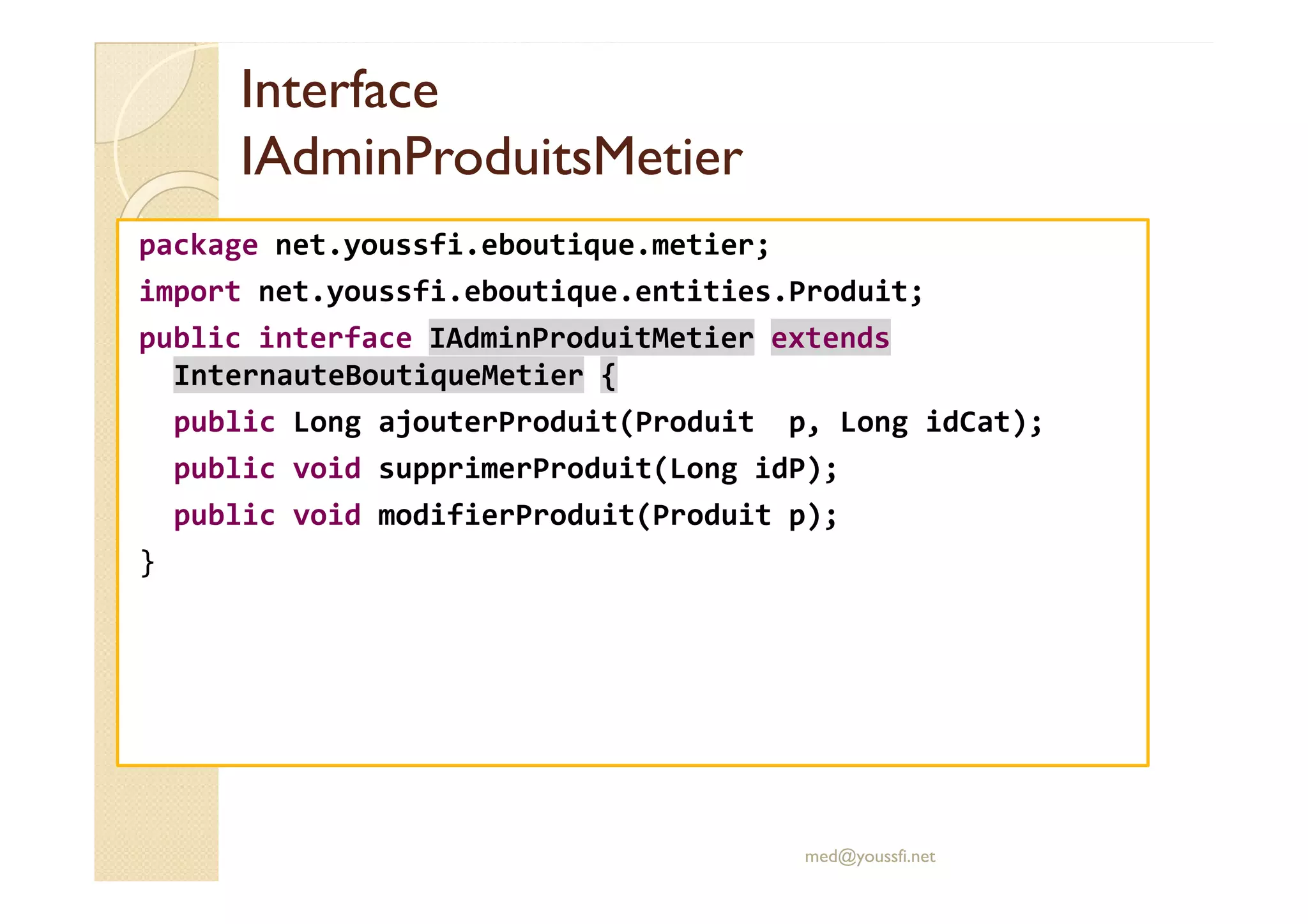 Interface
Interface
IAdminProduitsMetier
IAdminProduitsMetier
package net.youssfi.eboutique.metier;
import net.youssfi.eboutique.entities.Produit;
public interface IAdminProduitMetier extends
InternauteBoutiqueMetier {
public Long ajouterProduit(Produit p, Long idCat);
public void supprimerProduit(Long idP);
public void supprimerProduit(Long idP);
public void modifierProduit(Produit p);
}
med@youssfi.net
 