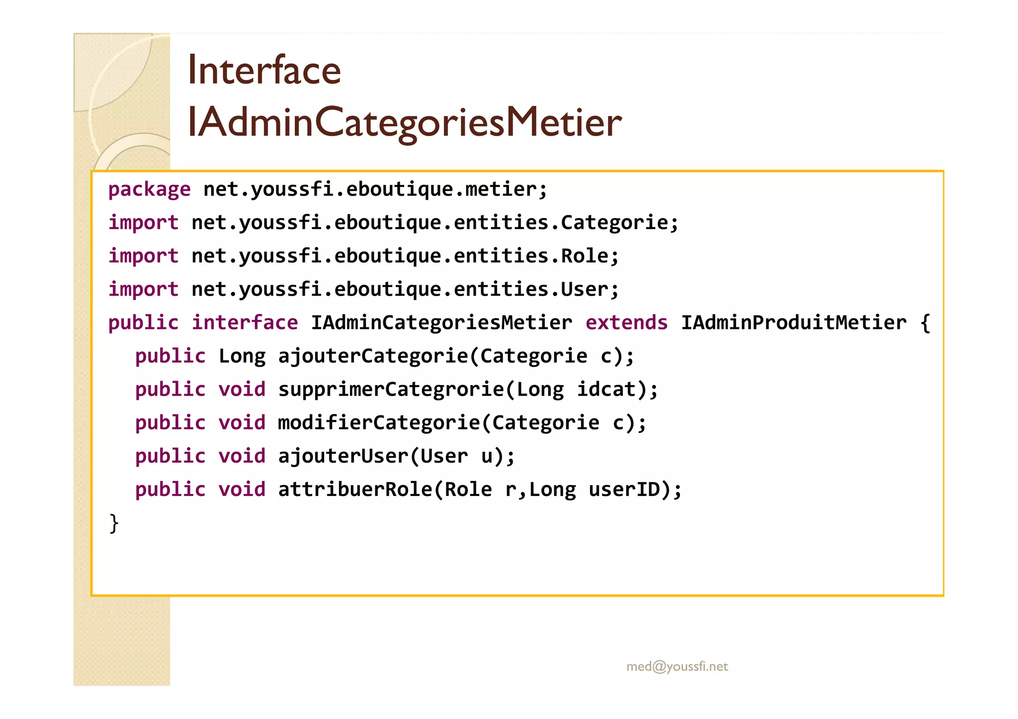 Interface
Interface
IAdminCategoriesMetier
IAdminCategoriesMetier
package net.youssfi.eboutique.metier;
import net.youssfi.eboutique.entities.Categorie;
import net.youssfi.eboutique.entities.Role;
import net.youssfi.eboutique.entities.User;
public interface IAdminCategoriesMetier extends IAdminProduitMetier {
public Long ajouterCategorie(Categorie c);
public Long ajouterCategorie(Categorie c);
public void supprimerCategrorie(Long idcat);
public void modifierCategorie(Categorie c);
public void ajouterUser(User u);
public void attribuerRole(Role r,Long userID);
}
med@youssfi.net
 
