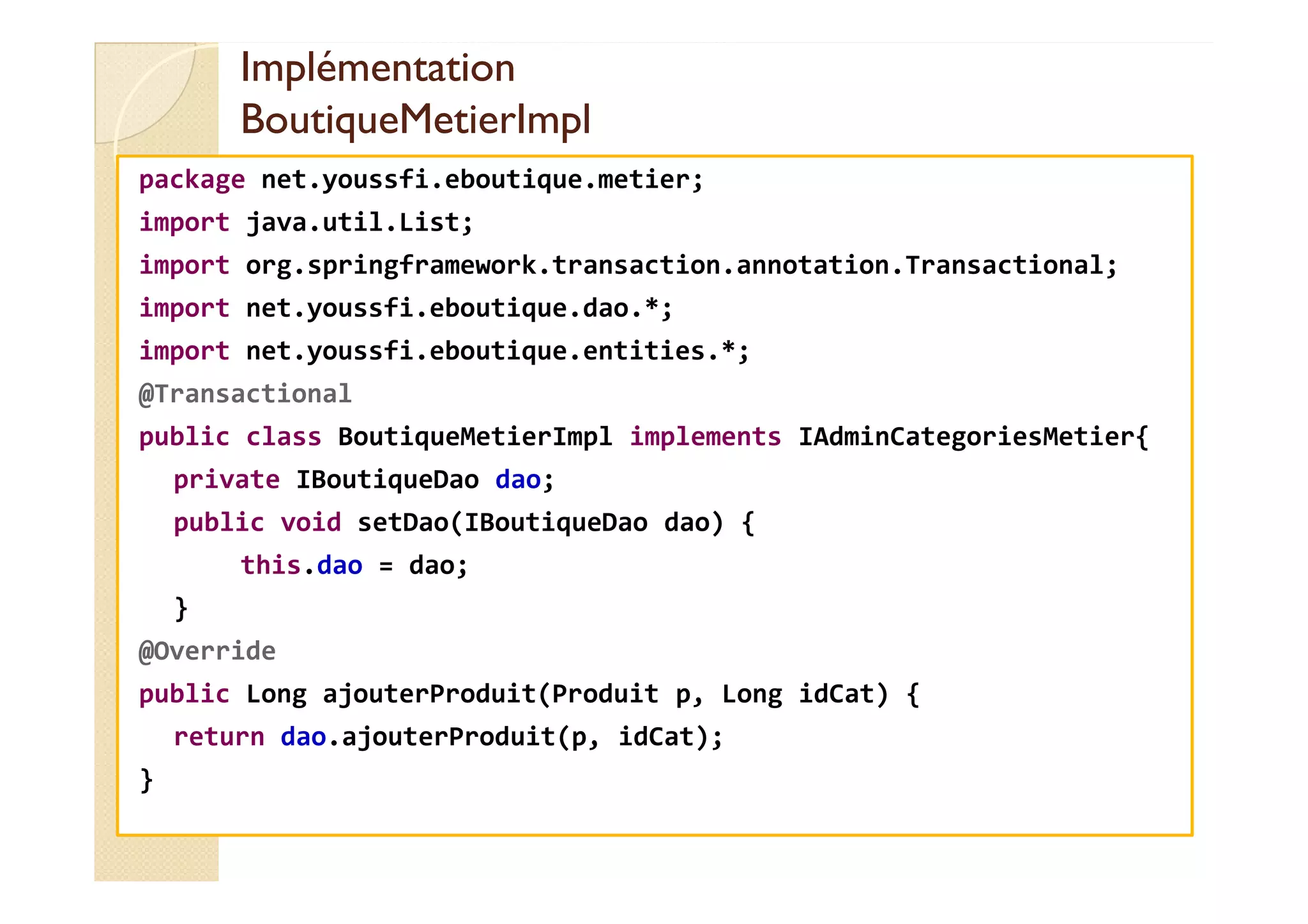 Implémentation
Implémentation
BoutiqueMetierImpl
BoutiqueMetierImpl
package net.youssfi.eboutique.metier;
import java.util.List;
import org.springframework.transaction.annotation.Transactional;
import net.youssfi.eboutique.dao.*;
import net.youssfi.eboutique.entities.*;
@Transactional
public class BoutiqueMetierImpl implements IAdminCategoriesMetier{
private IBoutiqueDao dao;
public void setDao(IBoutiqueDao dao) {
this.dao = dao;
}
@Override
public Long ajouterProduit(Produit p, Long idCat) {
return dao.ajouterProduit(p, idCat);
}
 