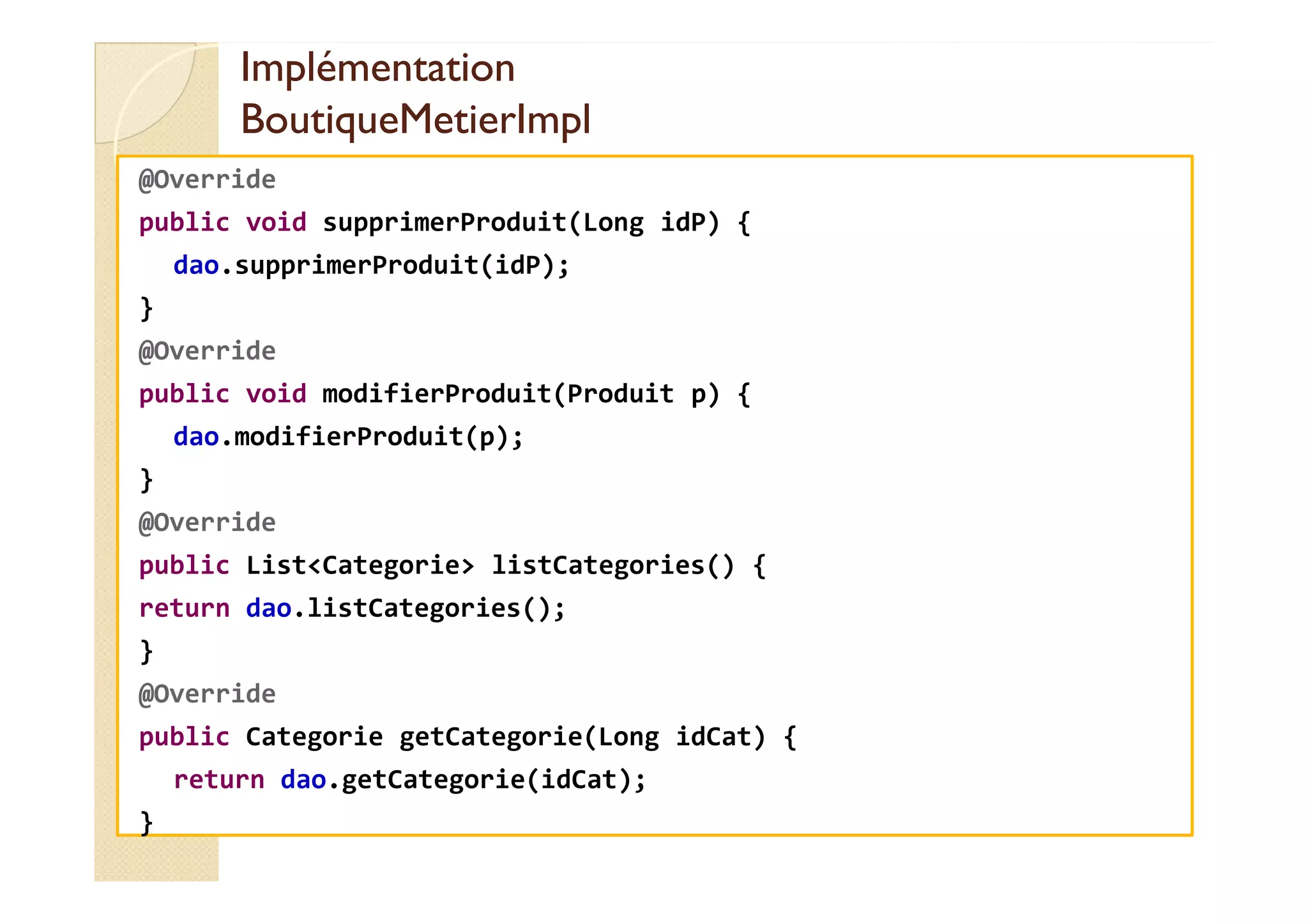 Implémentation
Implémentation
BoutiqueMetierImpl
BoutiqueMetierImpl
@Override
public void supprimerProduit(Long idP) {
dao.supprimerProduit(idP);
}
@Override
public void modifierProduit(Produit p) {
dao.modifierProduit(p);
}
@Override
public List<Categorie> listCategories() {
return dao.listCategories();
}
@Override
public Categorie getCategorie(Long idCat) {
return dao.getCategorie(idCat);
}
 