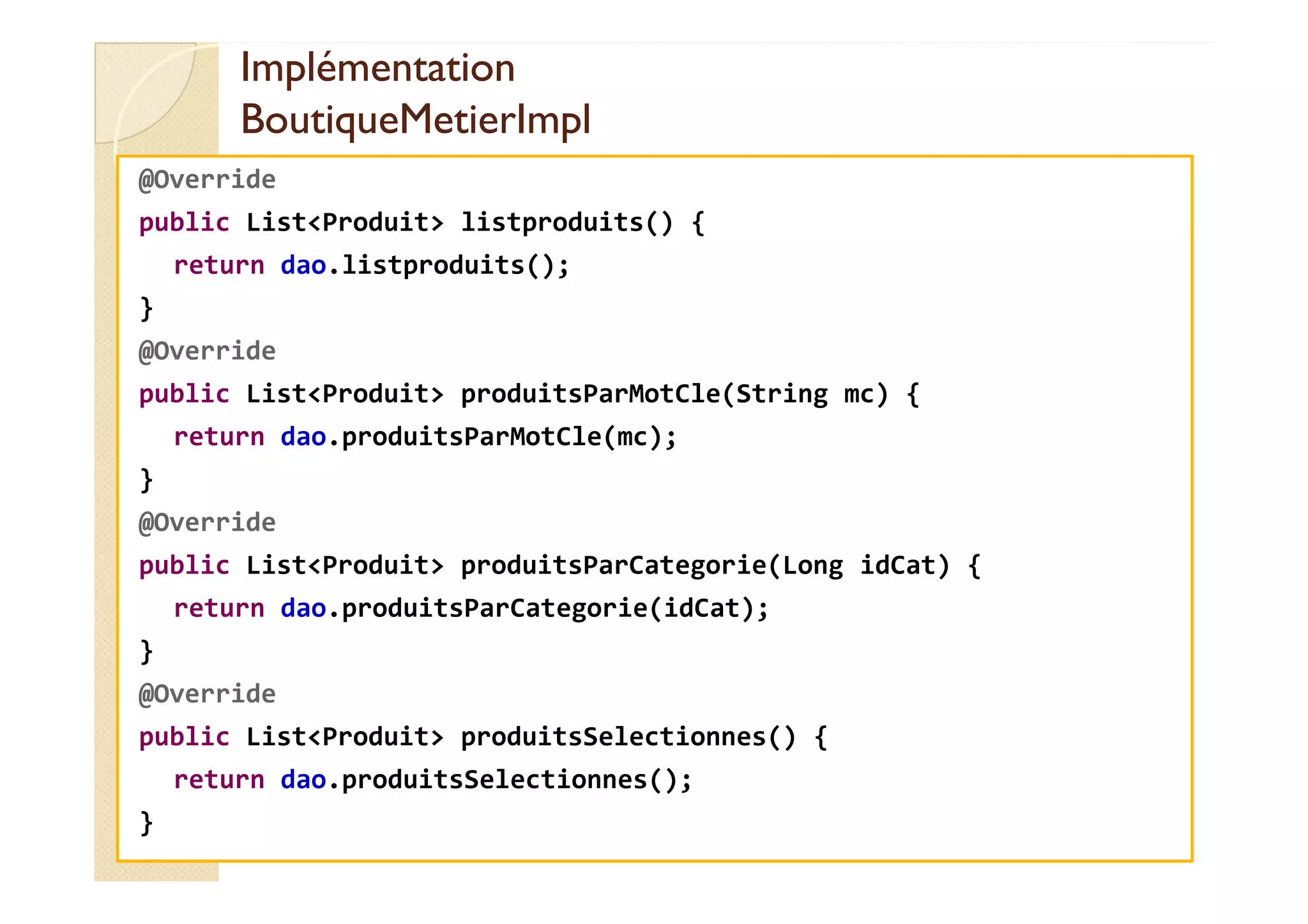 Implémentation
Implémentation
BoutiqueMetierImpl
BoutiqueMetierImpl
@Override
public List<Produit> listproduits() {
return dao.listproduits();
}
@Override
public List<Produit> produitsParMotCle(String mc) {
return dao.produitsParMotCle(mc);
}
@Override
public List<Produit> produitsParCategorie(Long idCat) {
return dao.produitsParCategorie(idCat);
}
@Override
public List<Produit> produitsSelectionnes() {
return dao.produitsSelectionnes();
}
 
