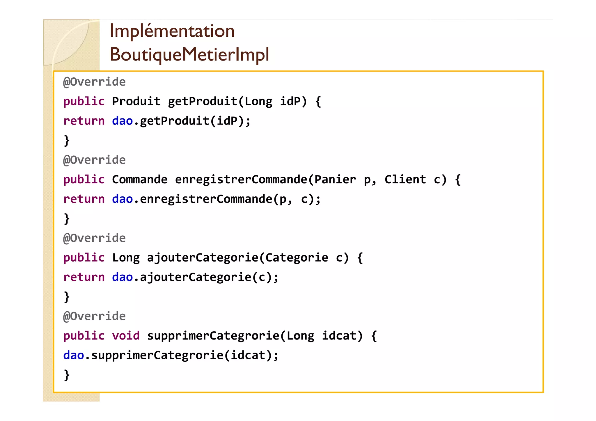 Implémentation
Implémentation
BoutiqueMetierImpl
BoutiqueMetierImpl
@Override
public Produit getProduit(Long idP) {
return dao.getProduit(idP);
}
@Override
public Commande enregistrerCommande(Panier p, Client c) {
return dao.enregistrerCommande(p, c);
}
@Override
public Long ajouterCategorie(Categorie c) {
return dao.ajouterCategorie(c);
}
@Override
public void supprimerCategrorie(Long idcat) {
dao.supprimerCategrorie(idcat);
}
 