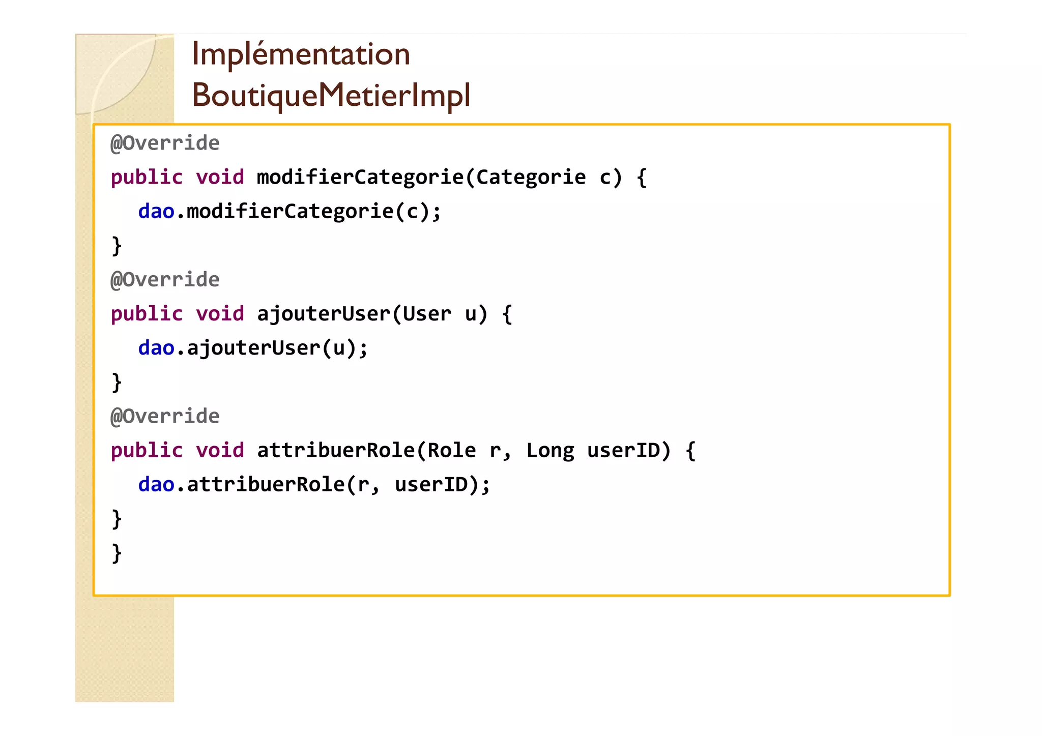Implémentation
Implémentation
BoutiqueMetierImpl
BoutiqueMetierImpl
@Override
public void modifierCategorie(Categorie c) {
dao.modifierCategorie(c);
}
@Override
public void ajouterUser(User u) {
dao.ajouterUser(u);
}
@Override
public void attribuerRole(Role r, Long userID) {
dao.attribuerRole(r, userID);
}
}
 
