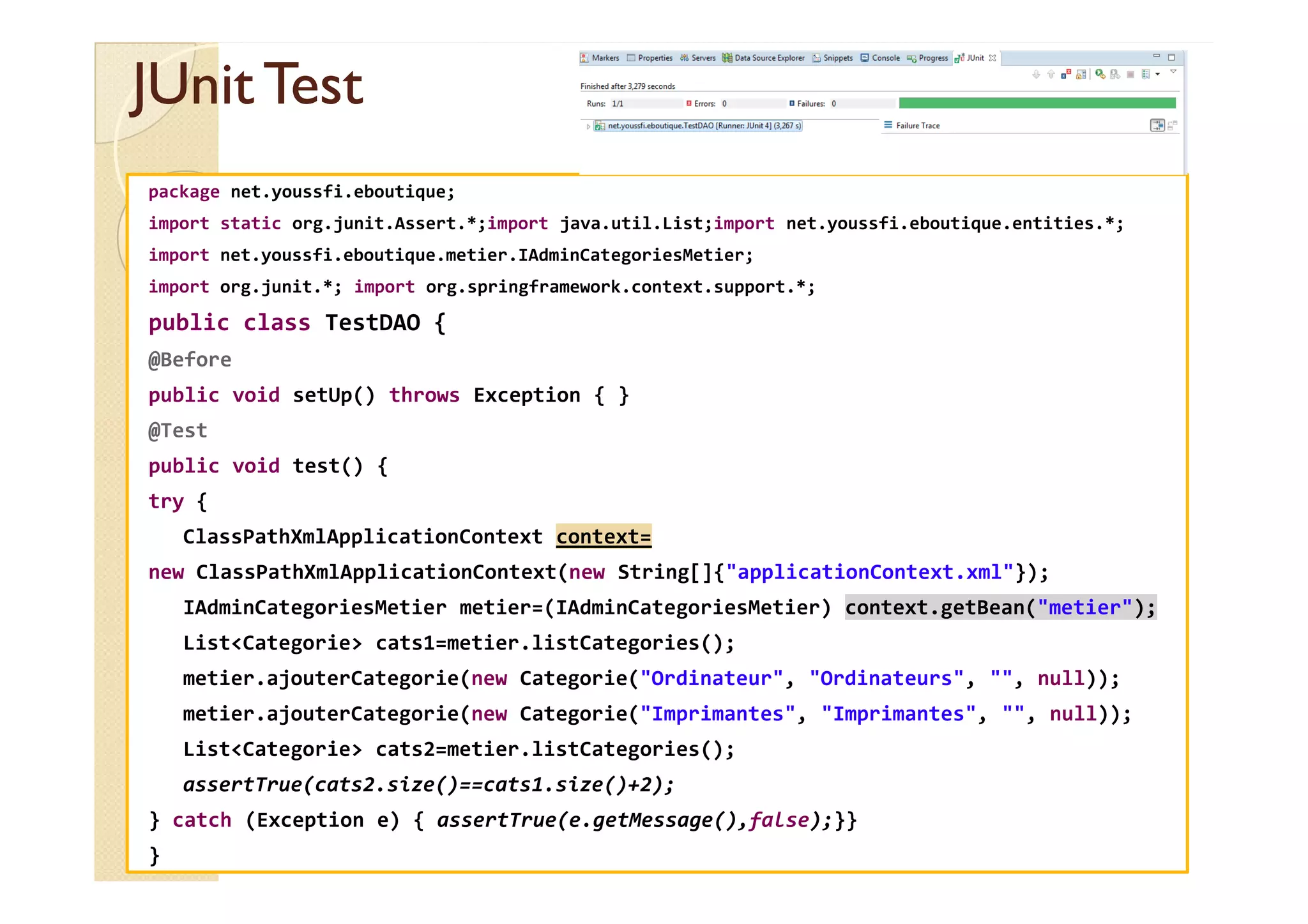 JUnit
JUnit Test
Test
package net.youssfi.eboutique;
import static org.junit.Assert.*;import java.util.List;import net.youssfi.eboutique.entities.*;
import net.youssfi.eboutique.metier.IAdminCategoriesMetier;
import org.junit.*; import org.springframework.context.support.*;
public class TestDAO {
@Before
public void setUp() throws Exception { }
@Test
public void test() {
public void test() {
try {
ClassPathXmlApplicationContext context=
new ClassPathXmlApplicationContext(new String[]{"applicationContext.xml"});
IAdminCategoriesMetier metier=(IAdminCategoriesMetier) context.getBean("metier");
List<Categorie> cats1=metier.listCategories();
metier.ajouterCategorie(new Categorie("Ordinateur", "Ordinateurs", "", null));
metier.ajouterCategorie(new Categorie("Imprimantes", "Imprimantes", "", null));
List<Categorie> cats2=metier.listCategories();
assertTrue(cats2.size()==cats1.size()+2);
} catch (Exception e) { assertTrue(e.getMessage(),false);}}
}
 