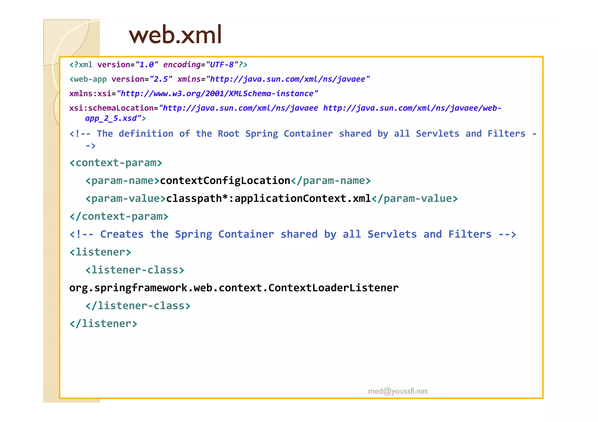 web.xml
web.xml
<?xml version="1.0" encoding="UTF-8"?>
<web-app version="2.5" xmlns="http://java.sun.com/xml/ns/javaee"
xmlns:xsi="http://www.w3.org/2001/XMLSchema-instance"
xsi:schemaLocation="http://java.sun.com/xml/ns/javaee http://java.sun.com/xml/ns/javaee/web-
app_2_5.xsd">
<!-- The definition of the Root Spring Container shared by all Servlets and Filters -
->
<context-param>
<param-name>contextConfigLocation</param-name>
<param-value>classpath*:applicationContext.xml</param-value>
</context-param>
</context-param>
<!-- Creates the Spring Container shared by all Servlets and Filters -->
<listener>
<listener-class>
org.springframework.web.context.ContextLoaderListener
</listener-class>
</listener>
med@youssfi.net
 