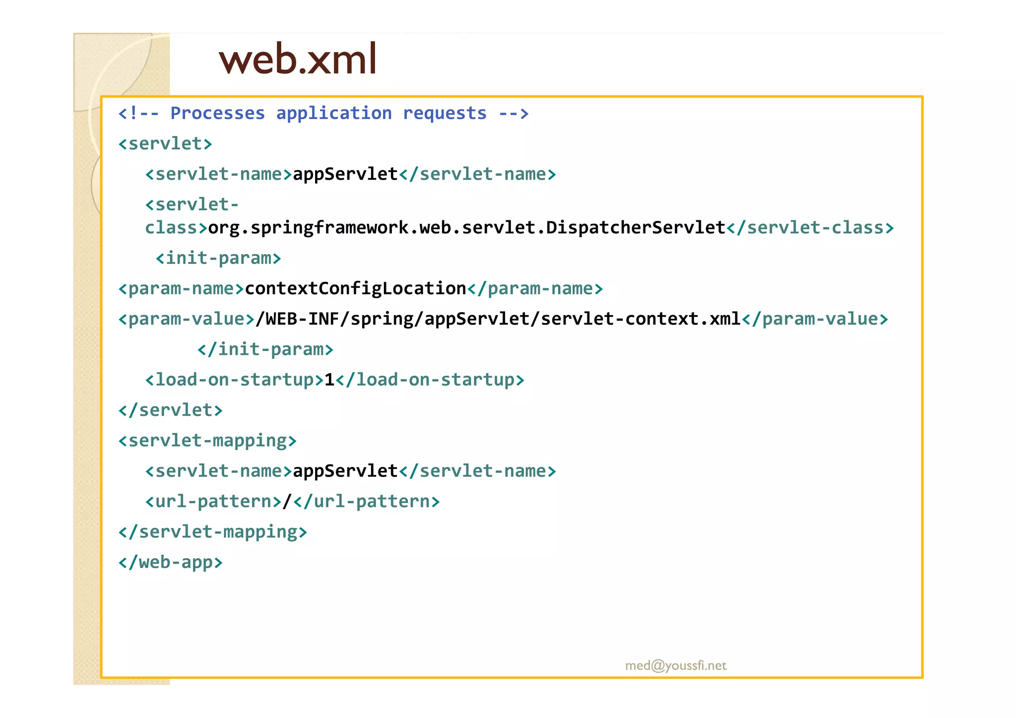 web.xml
web.xml
<!-- Processes application requests -->
<servlet>
<servlet-name>appServlet</servlet-name>
<servlet-
class>org.springframework.web.servlet.DispatcherServlet</servlet-class>
<init-param>
<param-name>contextConfigLocation</param-name>
<param-value>/WEB-INF/spring/appServlet/servlet-context.xml</param-value>
</init-param>
</init-param>
<load-on-startup>1</load-on-startup>
</servlet>
<servlet-mapping>
<servlet-name>appServlet</servlet-name>
<url-pattern>/</url-pattern>
</servlet-mapping>
</web-app>
med@youssfi.net
 
