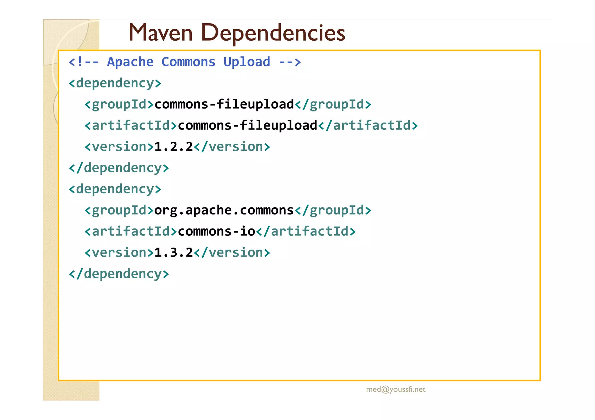 Maven
Maven Dependencies
Dependencies
<!-- Apache Commons Upload -->
<dependency>
<groupId>commons-fileupload</groupId>
<artifactId>commons-fileupload</artifactId>
<version>1.2.2</version>
</dependency>
<dependency>
<groupId>org.apache.commons</groupId>
<groupId>org.apache.commons</groupId>
<artifactId>commons-io</artifactId>
<version>1.3.2</version>
</dependency>
med@youssfi.net
 
