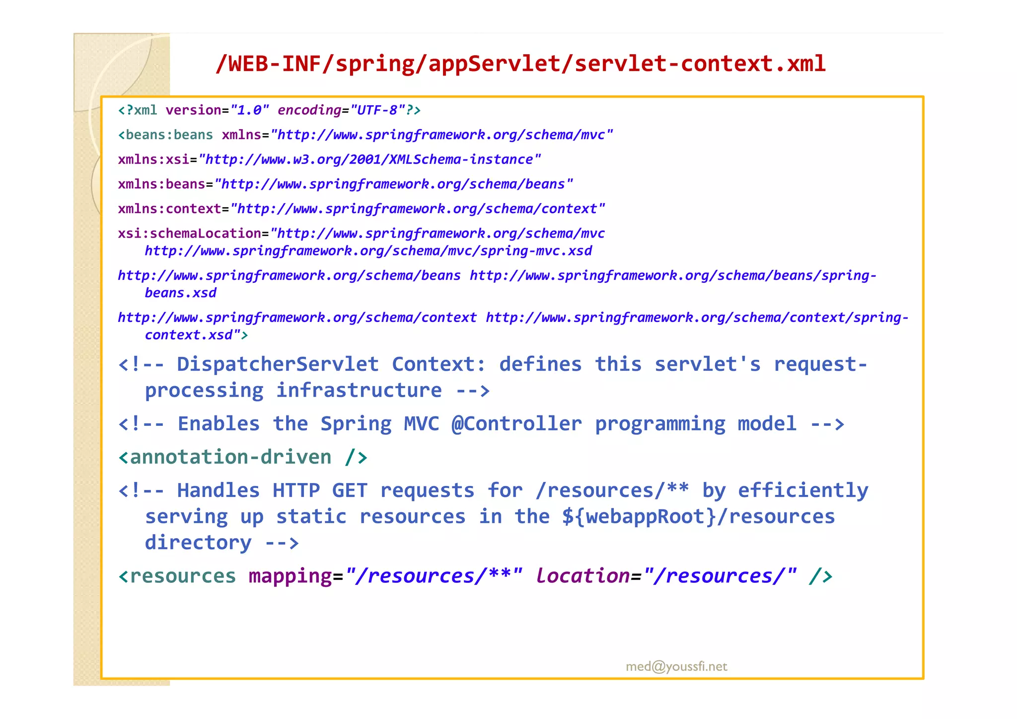 /WEB
/WEB-
-INF/
INF/spring
spring/
/appServlet
appServlet/servlet
/servlet-
-context.xml
context.xml
<?xml version="1.0" encoding="UTF-8"?>
<beans:beans xmlns="http://www.springframework.org/schema/mvc"
xmlns:xsi="http://www.w3.org/2001/XMLSchema-instance"
xmlns:beans="http://www.springframework.org/schema/beans"
xmlns:context="http://www.springframework.org/schema/context"
xsi:schemaLocation="http://www.springframework.org/schema/mvc
http://www.springframework.org/schema/mvc/spring-mvc.xsd
http://www.springframework.org/schema/beans http://www.springframework.org/schema/beans/spring-
beans.xsd
http://www.springframework.org/schema/context http://www.springframework.org/schema/context/spring-
context.xsd">
<!-- DispatcherServlet Context: defines this servlet's request-
<!-- DispatcherServlet Context: defines this servlet's request-
processing infrastructure -->
<!-- Enables the Spring MVC @Controller programming model -->
<annotation-driven />
<!-- Handles HTTP GET requests for /resources/** by efficiently
serving up static resources in the ${webappRoot}/resources
directory -->
<resources mapping="/resources/**" location="/resources/" />
med@youssfi.net
 
