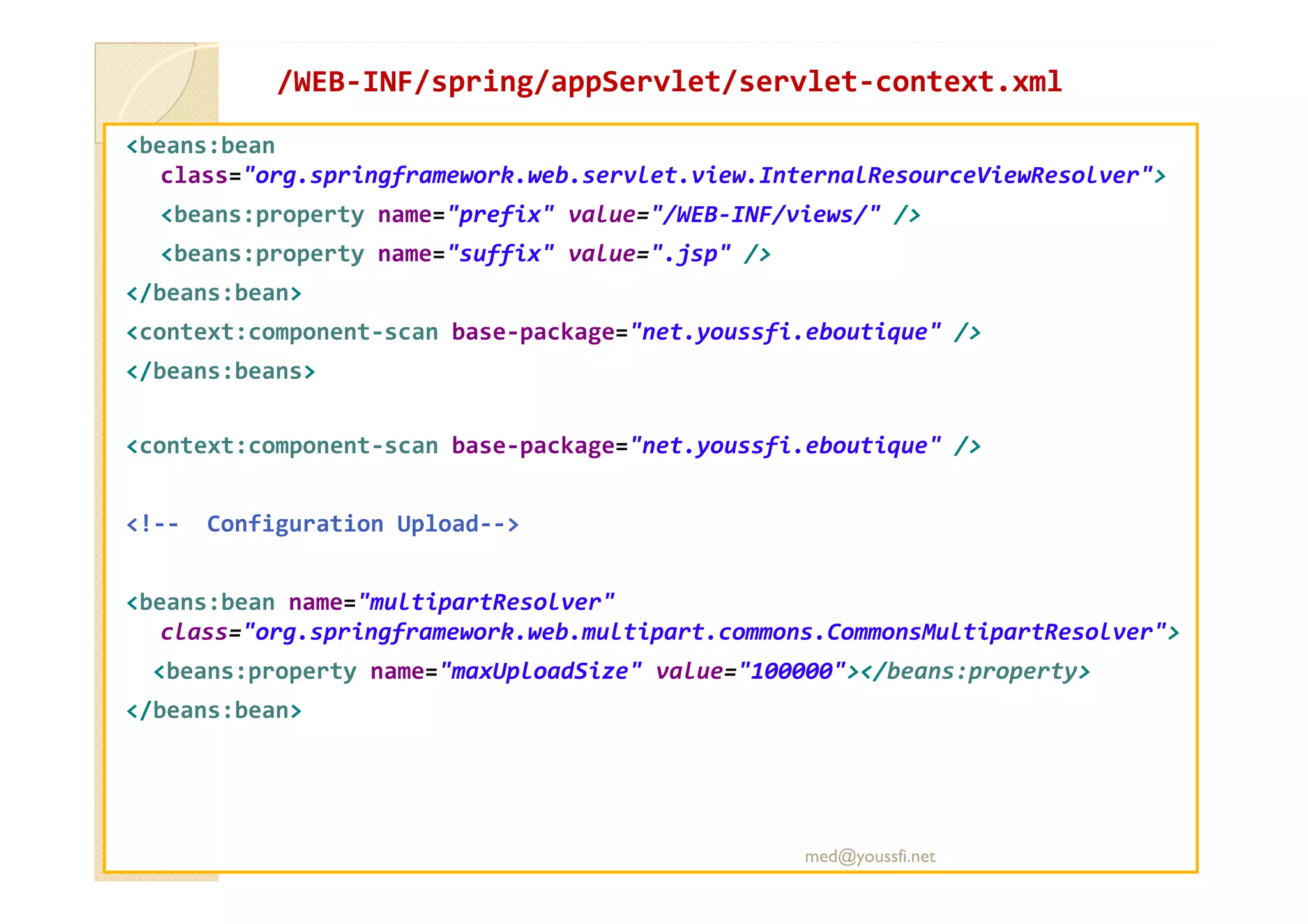 /WEB
/WEB-
-INF/
INF/spring
spring/
/appServlet
appServlet/servlet
/servlet-
-context.xml
context.xml
<beans:bean
class="org.springframework.web.servlet.view.InternalResourceViewResolver">
<beans:property name="prefix" value="/WEB-INF/views/" />
<beans:property name="suffix" value=".jsp" />
</beans:bean>
<context:component-scan base-package="net.youssfi.eboutique" />
</beans:beans>
<context:component-scan base-package="net.youssfi.eboutique" />
<!-- Configuration Upload-->
<beans:bean name="multipartResolver"
class="org.springframework.web.multipart.commons.CommonsMultipartResolver">
<beans:property name="maxUploadSize" value="100000"></beans:property>
</beans:bean>
med@youssfi.net
 