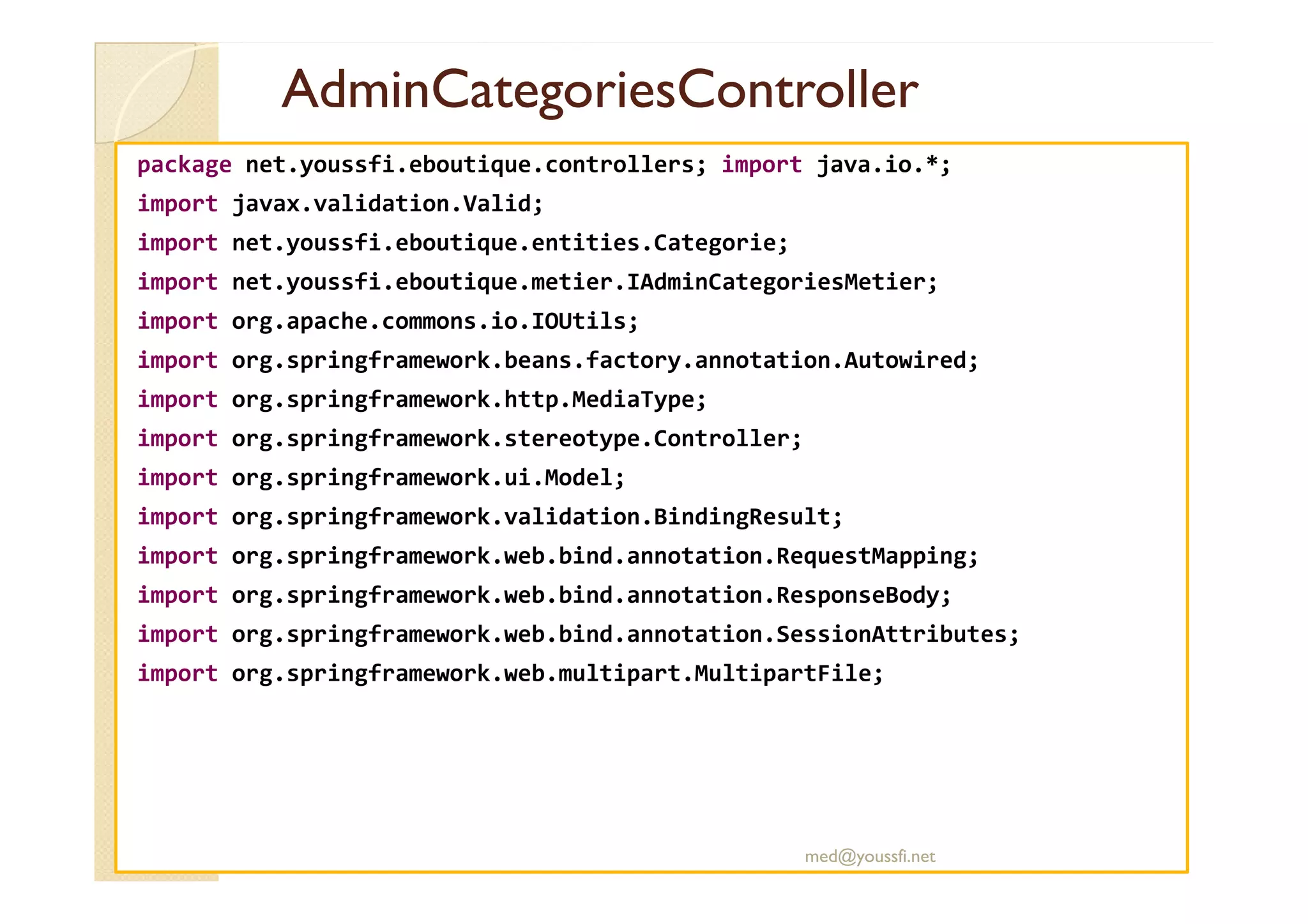 AdminCategoriesController
AdminCategoriesController
package net.youssfi.eboutique.controllers; import java.io.*;
import javax.validation.Valid;
import net.youssfi.eboutique.entities.Categorie;
import net.youssfi.eboutique.metier.IAdminCategoriesMetier;
import org.apache.commons.io.IOUtils;
import org.springframework.beans.factory.annotation.Autowired;
import org.springframework.http.MediaType;
import org.springframework.stereotype.Controller;
import org.springframework.ui.Model;
import org.springframework.validation.BindingResult;
import org.springframework.web.bind.annotation.RequestMapping;
import org.springframework.web.bind.annotation.ResponseBody;
import org.springframework.web.bind.annotation.SessionAttributes;
import org.springframework.web.multipart.MultipartFile;
med@youssfi.net
 