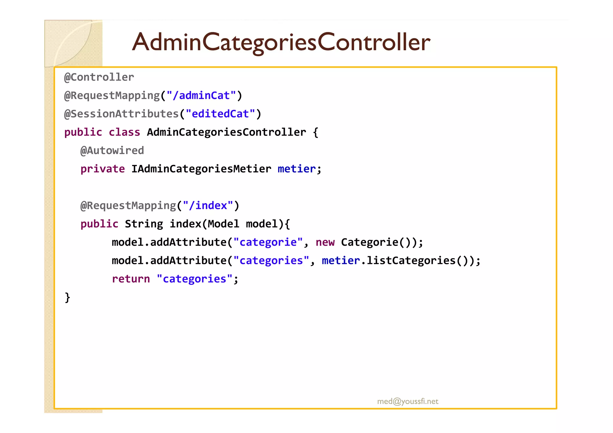 AdminCategoriesController
AdminCategoriesController
@Controller
@RequestMapping("/adminCat")
@SessionAttributes("editedCat")
public class AdminCategoriesController {
@Autowired
private IAdminCategoriesMetier metier;
@RequestMapping("/index")
public String index(Model model){
model.addAttribute("categorie", new Categorie());
model.addAttribute("categories", metier.listCategories());
return "categories";
}
med@youssfi.net
 