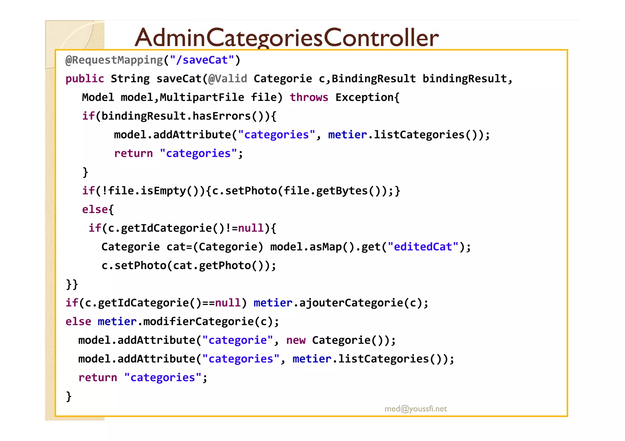 AdminCategoriesController
AdminCategoriesController
@RequestMapping("/saveCat")
public String saveCat(@Valid Categorie c,BindingResult bindingResult,
Model model,MultipartFile file) throws Exception{
if(bindingResult.hasErrors()){
model.addAttribute("categories", metier.listCategories());
return "categories";
}
if(!file.isEmpty()){c.setPhoto(file.getBytes());}
else{
if(c.getIdCategorie()!=null){
Categorie cat=(Categorie) model.asMap().get("editedCat");
c.setPhoto(cat.getPhoto());
}}
if(c.getIdCategorie()==null) metier.ajouterCategorie(c);
else metier.modifierCategorie(c);
model.addAttribute("categorie", new Categorie());
model.addAttribute("categories", metier.listCategories());
return "categories";
}
med@youssfi.net
 