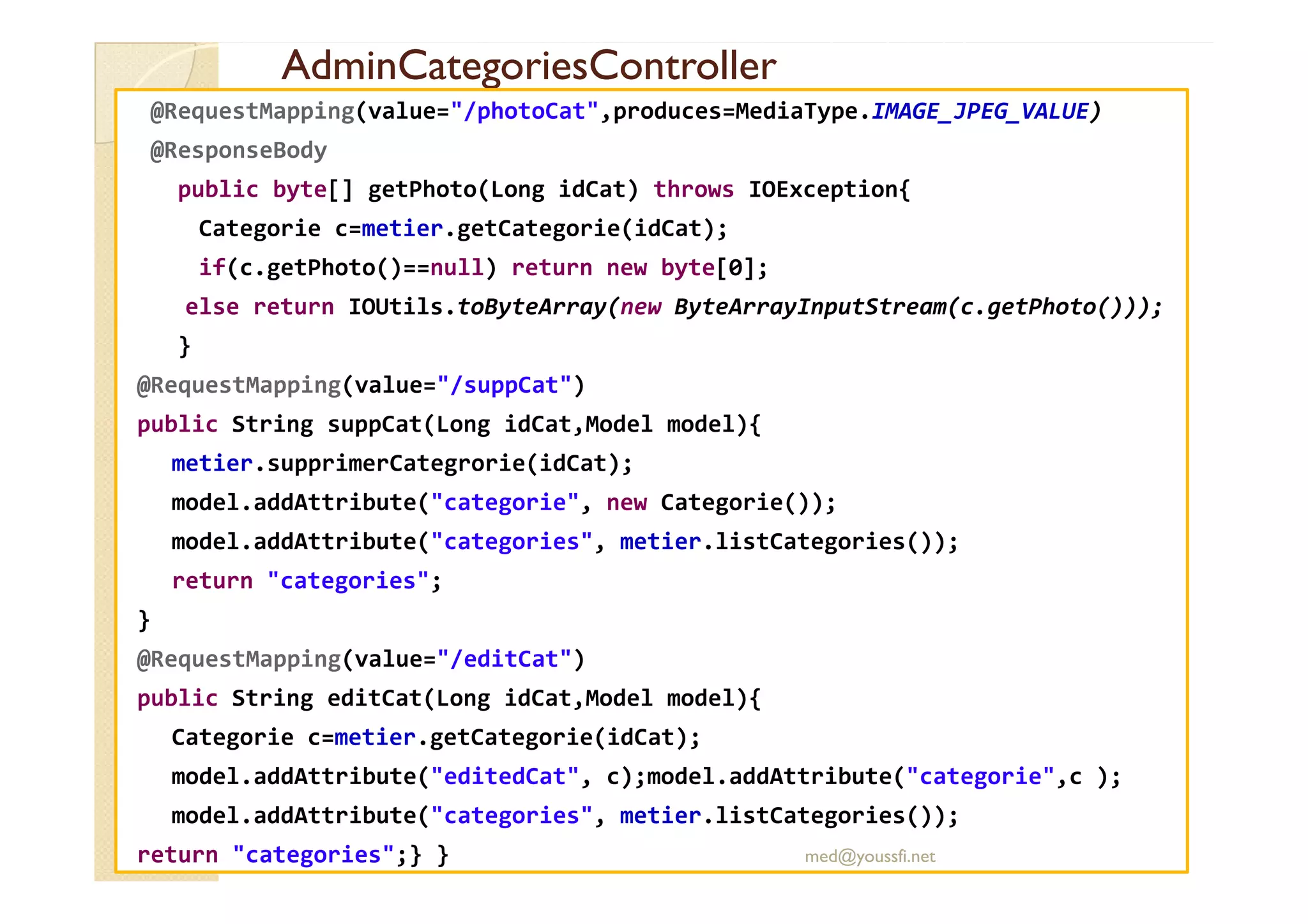 AdminCategoriesController
AdminCategoriesController
@RequestMapping(value="/photoCat",produces=MediaType.IMAGE_JPEG_VALUE)
@ResponseBody
public byte[] getPhoto(Long idCat) throws IOException{
Categorie c=metier.getCategorie(idCat);
if(c.getPhoto()==null) return new byte[0];
else return IOUtils.toByteArray(new ByteArrayInputStream(c.getPhoto()));
}
@RequestMapping(value="/suppCat")
public String suppCat(Long idCat,Model model){
metier.supprimerCategrorie(idCat);
metier.supprimerCategrorie(idCat);
model.addAttribute("categorie", new Categorie());
model.addAttribute("categories", metier.listCategories());
return "categories";
}
@RequestMapping(value="/editCat")
public String editCat(Long idCat,Model model){
Categorie c=metier.getCategorie(idCat);
model.addAttribute("editedCat", c);model.addAttribute("categorie",c );
model.addAttribute("categories", metier.listCategories());
return "categories";} } med@youssfi.net
 