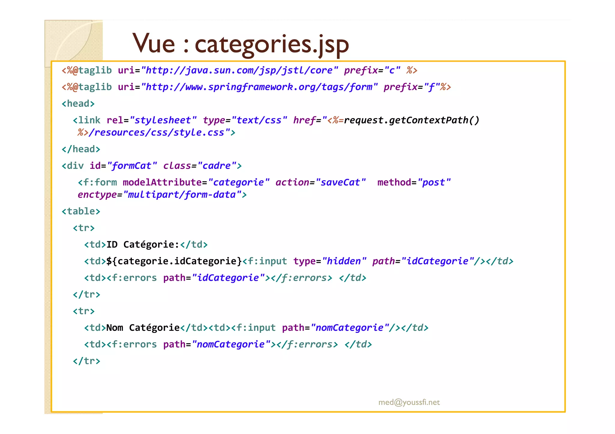 Vue : categories.jsp
Vue : categories.jsp
<%@taglib uri="http://java.sun.com/jsp/jstl/core" prefix="c" %>
<%@taglib uri="http://www.springframework.org/tags/form" prefix="f"%>
<head>
<link rel="stylesheet" type="text/css" href="<%=request.getContextPath()
%>/resources/css/style.css">
</head>
<div id="formCat" class="cadre">
<f:form modelAttribute="categorie" action="saveCat" method="post"
enctype="multipart/form-data">
<table>
<tr>
<td>ID Catégorie:</td>
<td>${categorie.idCategorie}<f:input type="hidden" path="idCategorie"/></td>
<td><f:errors path="idCategorie"></f:errors> </td>
</tr>
<tr>
<td>Nom Catégorie</td><td><f:input path="nomCategorie"/></td>
<td><f:errors path="nomCategorie"></f:errors> </td>
</tr>
med@youssfi.net
 