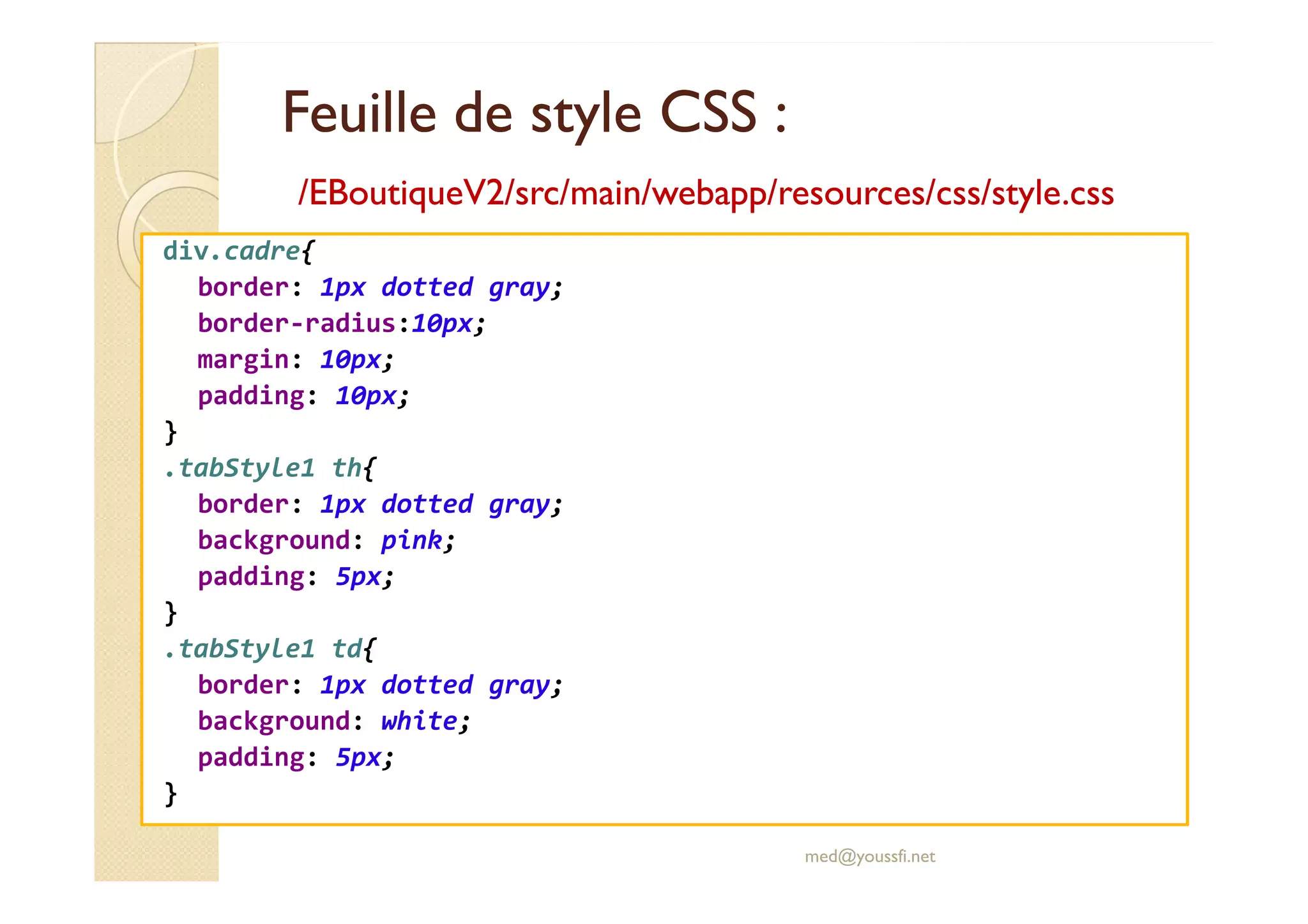 Feuille de style CSS :
Feuille de style CSS :
/EBoutiqueV2/
/EBoutiqueV2/src
src/main/
/main/webapp
webapp/
/resources
resources/
/css
css/style.css
/style.css
div.cadre{
border: 1px dotted gray;
border-radius:10px;
margin: 10px;
padding: 10px;
}
.tabStyle1 th{
.tabStyle1 th{
border: 1px dotted gray;
background: pink;
padding: 5px;
}
.tabStyle1 td{
border: 1px dotted gray;
background: white;
padding: 5px;
}
med@youssfi.net
 