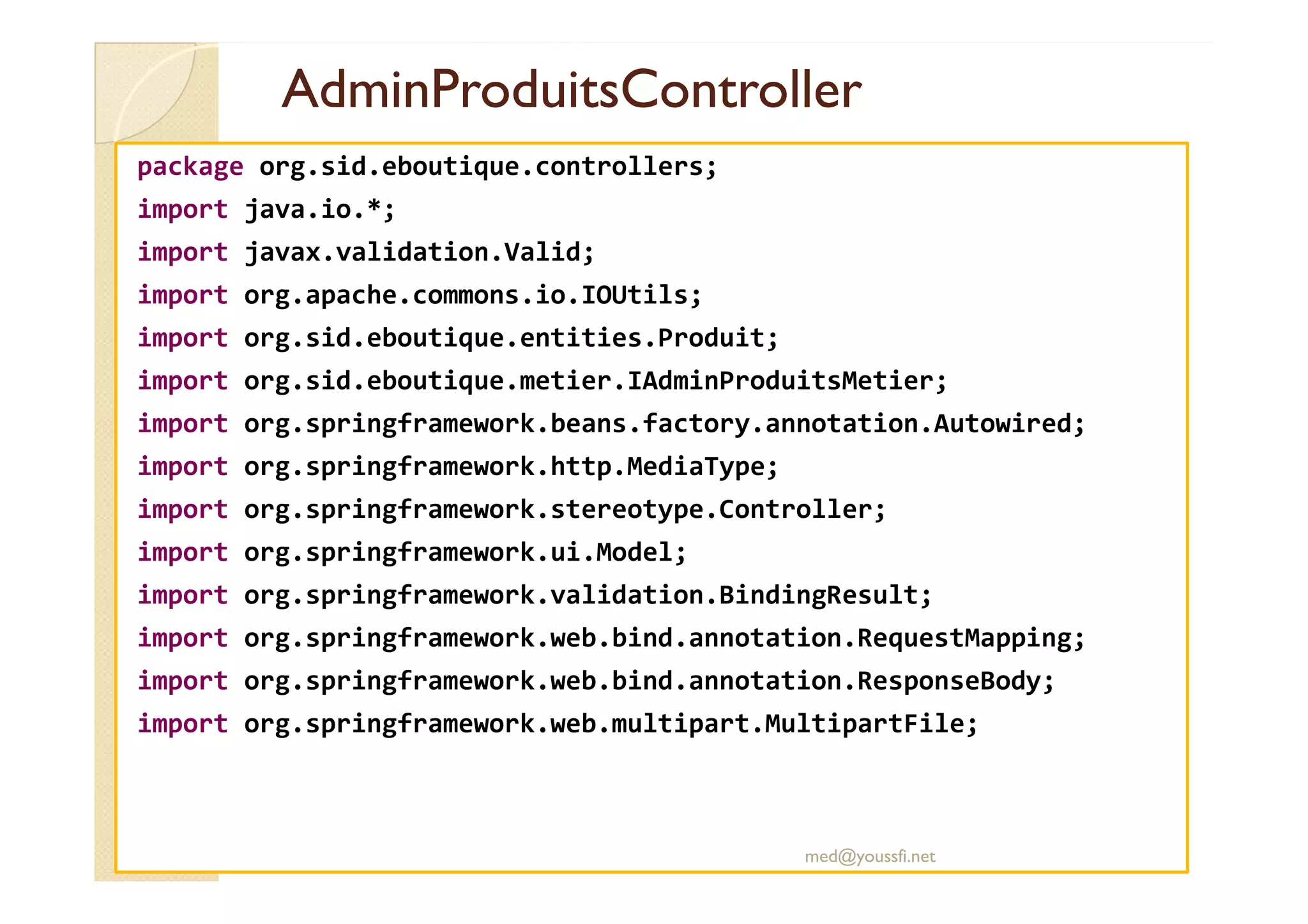 AdminProduitsController
AdminProduitsController
package org.sid.eboutique.controllers;
import java.io.*;
import javax.validation.Valid;
import org.apache.commons.io.IOUtils;
import org.sid.eboutique.entities.Produit;
import org.sid.eboutique.metier.IAdminProduitsMetier;
import org.springframework.beans.factory.annotation.Autowired;
import org.springframework.http.MediaType;
import org.springframework.http.MediaType;
import org.springframework.stereotype.Controller;
import org.springframework.ui.Model;
import org.springframework.validation.BindingResult;
import org.springframework.web.bind.annotation.RequestMapping;
import org.springframework.web.bind.annotation.ResponseBody;
import org.springframework.web.multipart.MultipartFile;
med@youssfi.net
 