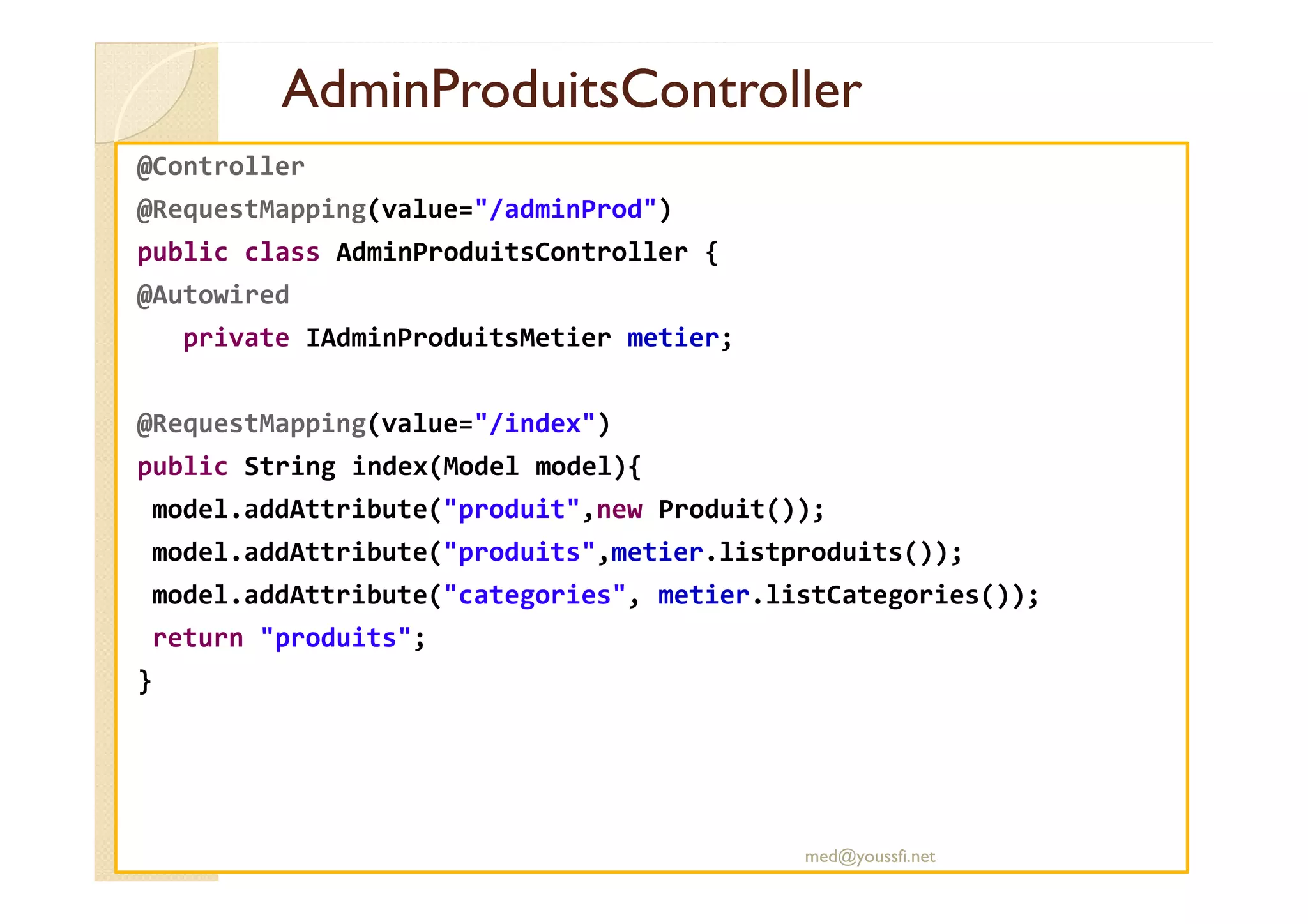 AdminProduitsController
AdminProduitsController
@Controller
@RequestMapping(value="/adminProd")
public class AdminProduitsController {
@Autowired
private IAdminProduitsMetier metier;
@RequestMapping(value="/index")
public String index(Model model){
public String index(Model model){
model.addAttribute("produit",new Produit());
model.addAttribute("produits",metier.listproduits());
model.addAttribute("categories", metier.listCategories());
return "produits";
}
med@youssfi.net
 