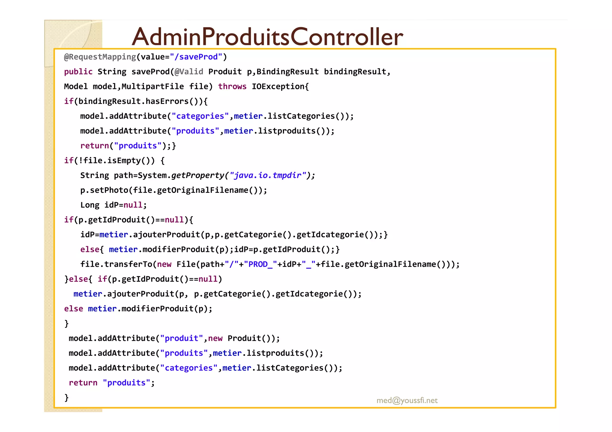 AdminProduitsController
AdminProduitsController
@RequestMapping(value="/saveProd")
public String saveProd(@Valid Produit p,BindingResult bindingResult,
Model model,MultipartFile file) throws IOException{
if(bindingResult.hasErrors()){
model.addAttribute("categories",metier.listCategories());
model.addAttribute("produits",metier.listproduits());
return("produits");}
if(!file.isEmpty()) {
String path=System.getProperty("java.io.tmpdir");
p.setPhoto(file.getOriginalFilename());
Long idP=null;
if(p.getIdProduit()==null){
if(p.getIdProduit()==null){
idP=metier.ajouterProduit(p,p.getCategorie().getIdcategorie());}
else{ metier.modifierProduit(p);idP=p.getIdProduit();}
file.transferTo(new File(path+"/"+"PROD_"+idP+"_"+file.getOriginalFilename()));
}else{ if(p.getIdProduit()==null)
metier.ajouterProduit(p, p.getCategorie().getIdcategorie());
else metier.modifierProduit(p);
}
model.addAttribute("produit",new Produit());
model.addAttribute("produits",metier.listproduits());
model.addAttribute("categories",metier.listCategories());
return "produits";
} med@youssfi.net
 
