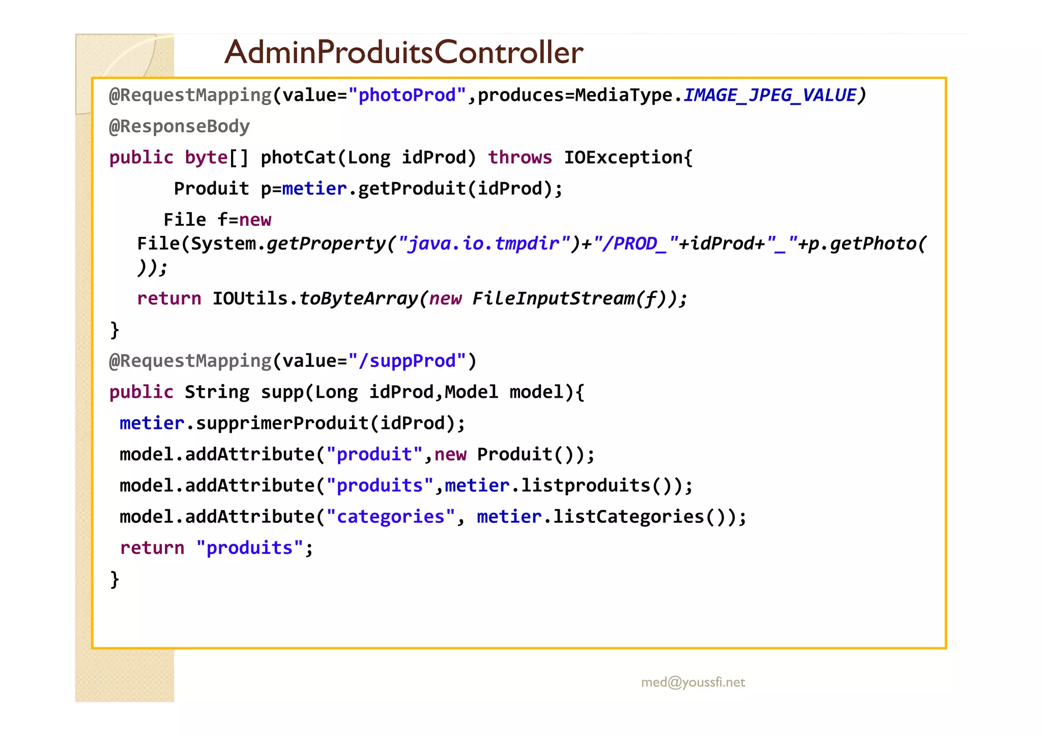 AdminProduitsController
AdminProduitsController
@RequestMapping(value="photoProd",produces=MediaType.IMAGE_JPEG_VALUE)
@ResponseBody
public byte[] photCat(Long idProd) throws IOException{
Produit p=metier.getProduit(idProd);
File f=new
File(System.getProperty("java.io.tmpdir")+"/PROD_"+idProd+"_"+p.getPhoto(
));
return IOUtils.toByteArray(new FileInputStream(f));
}
@RequestMapping(value="/suppProd")
@RequestMapping(value="/suppProd")
public String supp(Long idProd,Model model){
metier.supprimerProduit(idProd);
model.addAttribute("produit",new Produit());
model.addAttribute("produits",metier.listproduits());
model.addAttribute("categories", metier.listCategories());
return "produits";
}
med@youssfi.net
 