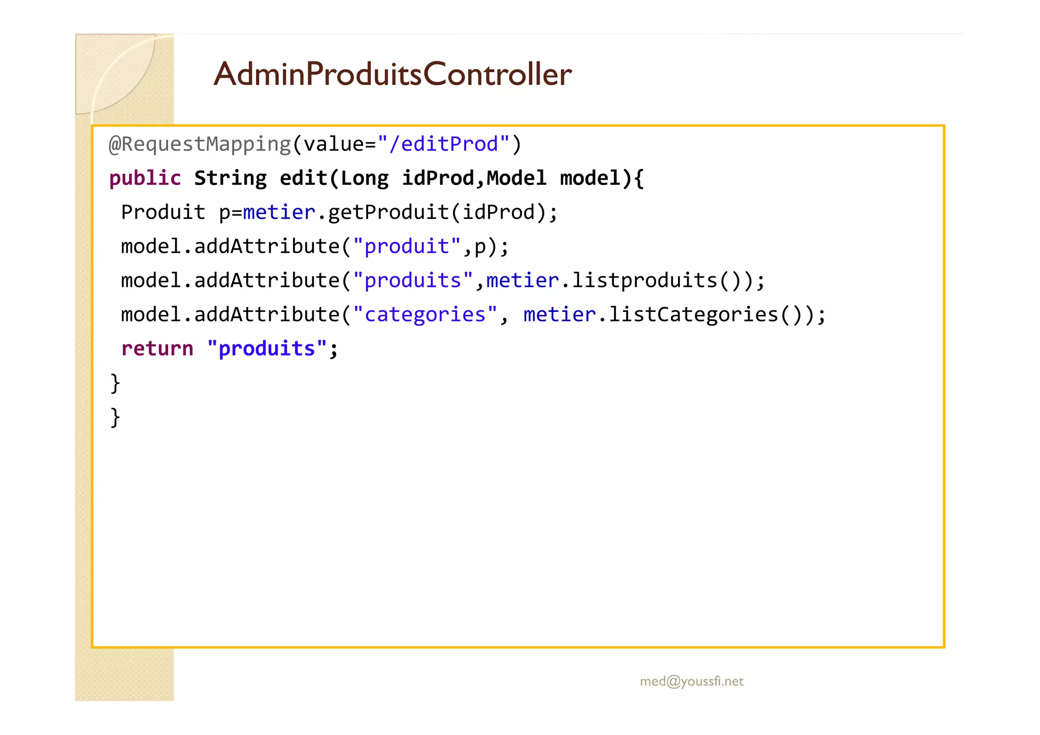 AdminProduitsController
AdminProduitsController
@RequestMapping(value="/editProd")
public String edit(Long idProd,Model model){
Produit p=metier.getProduit(idProd);
model.addAttribute("produit",p);
model.addAttribute("produits",metier.listproduits());
model.addAttribute("categories", metier.listCategories());
return "produits";
}
}
med@youssfi.net
 