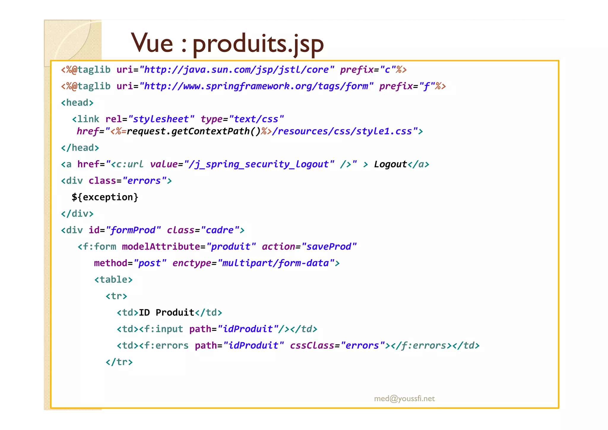 Vue : produits.jsp
Vue : produits.jsp
<%@taglib uri="http://java.sun.com/jsp/jstl/core" prefix="c"%>
<%@taglib uri="http://www.springframework.org/tags/form" prefix="f"%>
<head>
<link rel="stylesheet" type="text/css"
href="<%=request.getContextPath()%>/resources/css/style1.css">
</head>
<a href="<c:url value="/j_spring_security_logout" />" > Logout</a>
<div class="errors">
${exception}
</div>
</div>
<div id="formProd" class="cadre">
<f:form modelAttribute="produit" action="saveProd"
method="post" enctype="multipart/form-data">
<table>
<tr>
<td>ID Produit</td>
<td><f:input path="idProduit"/></td>
<td><f:errors path="idProduit" cssClass="errors"></f:errors></td>
</tr>
med@youssfi.net
 