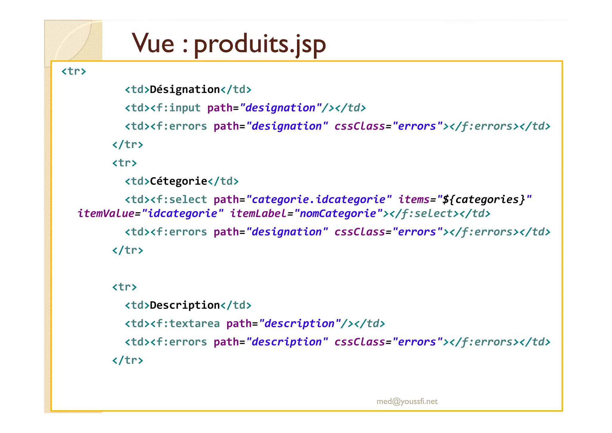 Vue : produits.jsp
Vue : produits.jsp
<tr>
<td>Désignation</td>
<td><f:input path="designation"/></td>
<td><f:errors path="designation" cssClass="errors"></f:errors></td>
</tr>
<tr>
<td>Cétegorie</td>
<td><f:select path="categorie.idcategorie" items="${categories}"
itemValue="idcategorie" itemLabel="nomCategorie"></f:select></td>
itemValue="idcategorie" itemLabel="nomCategorie"></f:select></td>
<td><f:errors path="designation" cssClass="errors"></f:errors></td>
</tr>
<tr>
<td>Description</td>
<td><f:textarea path="description"/></td>
<td><f:errors path="description" cssClass="errors"></f:errors></td>
</tr>
med@youssfi.net
 