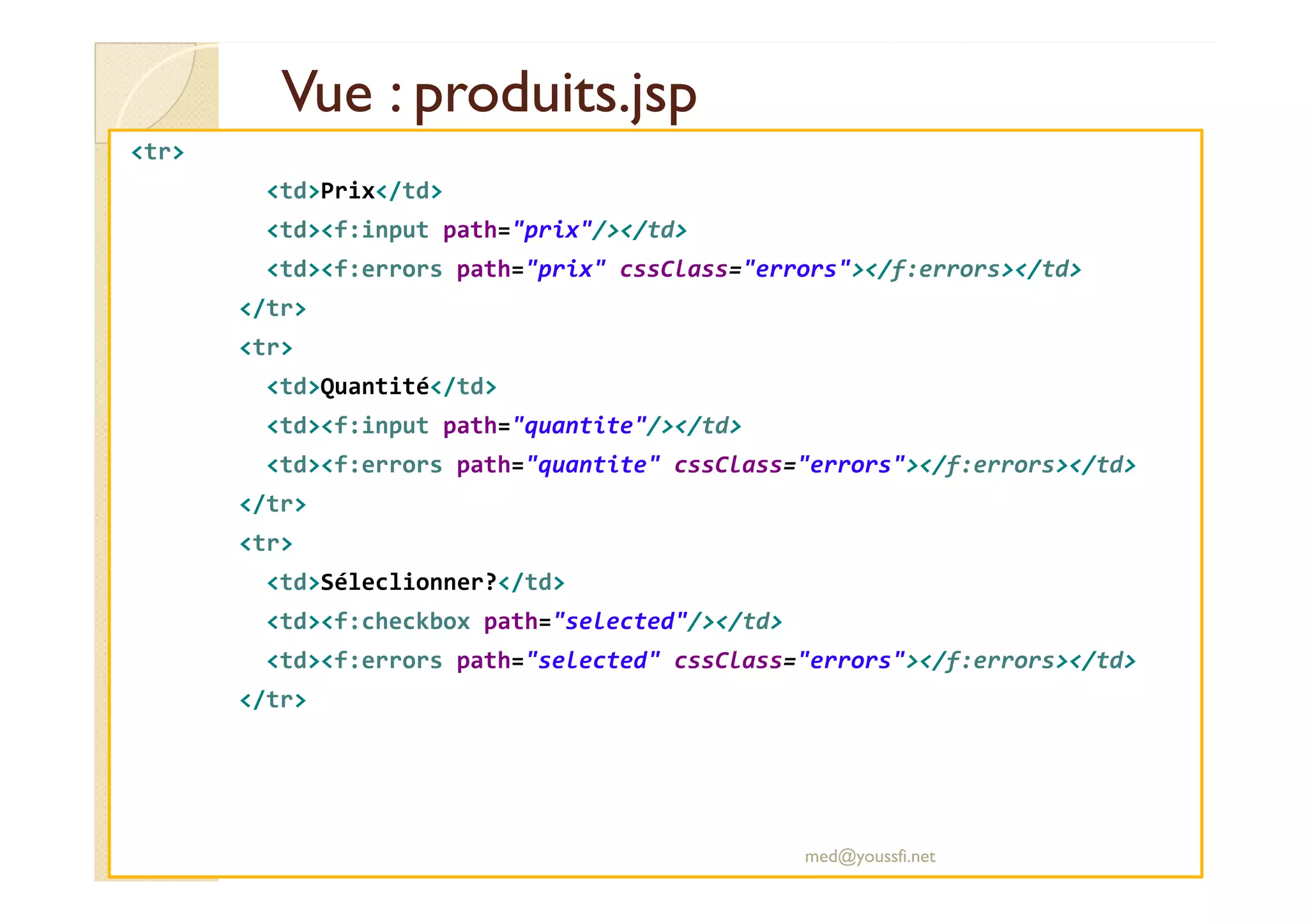 Vue : produits.jsp
Vue : produits.jsp
<tr>
<td>Prix</td>
<td><f:input path="prix"/></td>
<td><f:errors path="prix" cssClass="errors"></f:errors></td>
</tr>
<tr>
<td>Quantité</td>
<td><f:input path="quantite"/></td>
<td><f:errors path="quantite" cssClass="errors"></f:errors></td>
<td><f:errors path="quantite" cssClass="errors"></f:errors></td>
</tr>
<tr>
<td>Séleclionner?</td>
<td><f:checkbox path="selected"/></td>
<td><f:errors path="selected" cssClass="errors"></f:errors></td>
</tr>
med@youssfi.net
 