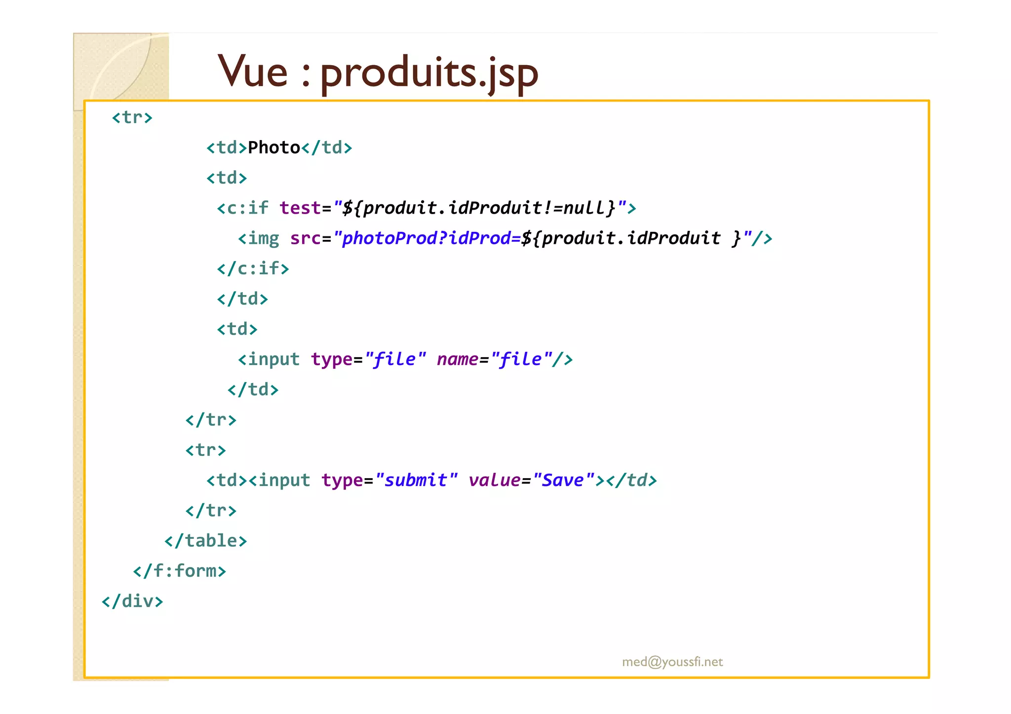 Vue : produits.jsp
Vue : produits.jsp
<tr>
<td>Photo</td>
<td>
<c:if test="${produit.idProduit!=null}">
<img src="photoProd?idProd=${produit.idProduit }"/>
</c:if>
</td>
<td>
<input type="file" name="file"/>
<input type="file" name="file"/>
</td>
</tr>
<tr>
<td><input type="submit" value="Save"></td>
</tr>
</table>
</f:form>
</div>
med@youssfi.net
 