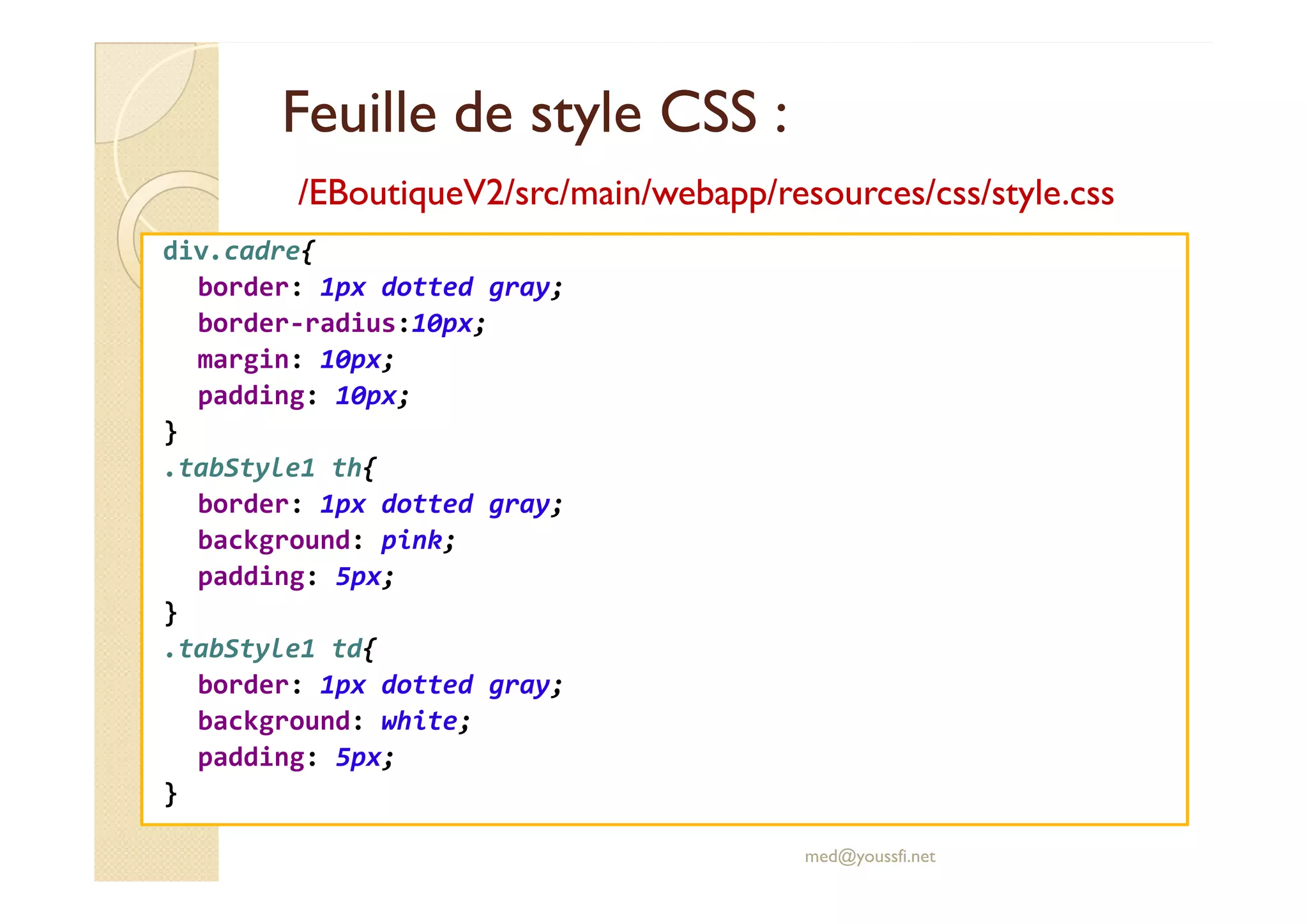 Feuille de style CSS :
Feuille de style CSS :
/EBoutiqueV2/
/EBoutiqueV2/src
src/main/
/main/webapp
webapp/
/resources
resources/
/css
css/style.css
/style.css
div.cadre{
border: 1px dotted gray;
border-radius:10px;
margin: 10px;
padding: 10px;
}
.tabStyle1 th{
.tabStyle1 th{
border: 1px dotted gray;
background: pink;
padding: 5px;
}
.tabStyle1 td{
border: 1px dotted gray;
background: white;
padding: 5px;
}
med@youssfi.net
 