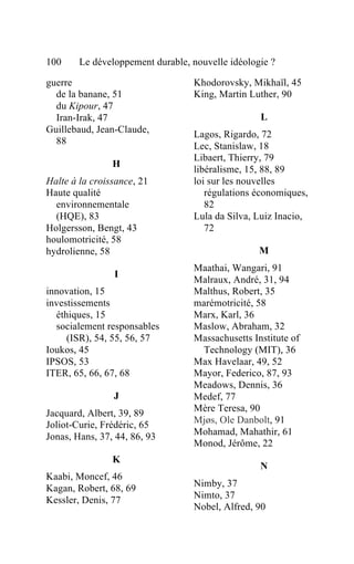 100     Le développement durable, nouvelle idéologie ?

guerre                            Khodorovsky, Mikhaïl, 45
  de la banane, 51                King, Martin Luther, 90
  du Kipour, 47
  Iran-Irak, 47                                   L
Guillebaud, Jean-Claude,          Lagos, Rigardo, 72
  88
                                  Lec, Stanislaw, 18
                                  Libaert, Thierry, 79
                H
                                  libéralisme, 15, 88, 89
Halte à la croissance, 21         loi sur les nouvelles
Haute qualité                        régulations économiques,
  environnementale                   82
  (HQE), 83                       Lula da Silva, Luiz Inacio,
Holgersson, Bengt, 43                72
houlomotricité, 58
hydrolienne, 58                                   M
                                  Maathai, Wangari, 91
                I
                                  Malraux, André, 31, 94
innovation, 15                    Malthus, Robert, 35
investissements                   marémotricité, 58
  éthiques, 15                    Marx, Karl, 36
  socialement responsables        Maslow, Abraham, 32
     (ISR), 54, 55, 56, 57        Massachusetts Institute of
Ioukos, 45                          Technology (MIT), 36
IPSOS, 53                         Max Havelaar, 49, 52
ITER, 65, 66, 67, 68              Mayor, Federico, 87, 93
                                  Meadows, Dennis, 36
                J                 Medef, 77
                                  Mère Teresa, 90
Jacquard, Albert, 39, 89
Joliot-Curie, Frédéric, 65        Mjøs, Ole Danbolt, 91
Jonas, Hans, 37, 44, 86, 93       Mohamad, Mahathir, 61
                                  Monod, Jérôme, 22
                K
                                                  N
Kaabi, Moncef, 46
Kagan, Robert, 68, 69             Nimby, 37
Kessler, Denis, 77                Nimto, 37
                                  Nobel, Alfred, 90
 